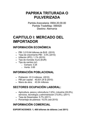 PAPRIKA TRITURADA O
                PULVERIZADA
                Partida Arancelaria: 0904.20.00.00
                    Partida TradeMap: 090420
                        Destino: Alemania


CAPITULO I: MERCADO DEL
IMPORTADOR
INFORMACIÓN ECONÓMICA
     PBI: 3,315.64 billones de $US (2010)
     Tasa de crecimiento PBI: 3.5% (2010)
     Inflación (IPC): 1.1% (2010)
     Tipo de moneda: Euro (EUR)
     Tipo de cambio (s/):
          o Compra: 3.24
          o Venta: 3.60


INFORMACIÓN POBLACIONAL
     Población: 81.5 millones (2010)
     PBI per capital: 40,631.24 $ (2010)
     Mano de obra: 43.54 millones

SECTORES OCUPACIÓN LABORAL:
     Agricultura, pesca y silvicultura (1,6%), industria (24,6%),
      servicios, tecnología y administración (73,8%), (2011)
     Tasa de Desempleo: 5.7% (2011)
     Porcentaje de pobreza: 15,5% (est 2010)

INFORMACIÓN COMERCIAL
EXPORTACIONES: 1, 408 billones de dólares ( est 2011)
 
