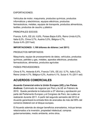 EXPORTACIONES:

Vehículos de motor, maquinaria, productos químicos, productos
informáticos y electrónicos, equipos eléctricos, productos
farmacéuticos, metales, equipos de transporte, productos alimenticios,
textiles, productos de caucho y plástico

PRINCIPALES SOCIOS:

Francia, 9,4%, EE.UU. 6,8%, Países Bajos 6.6%, Reino Unido 6,2%,
Italia 6,2%, China 5,7%, Austria 5,5%, Bélgica 4,7%,
Suiza 4,4% (2011est)

IMPORTACIONES: 1,198 billones de dólares ( est 2011)

PRODUCTOS IMPORTADOS:

Maquinaria, equipo de procesamiento de datos, vehículos, productos
químicos, petróleo y gas, metales, aparatos eléctricos, productos
farmacéuticos, alimentos, productos agrícolas

PAÍSES PROVEEDORES:

China 9,7%, Holanda 8,4%, Francia 7,6%, EE.UU. 5,7%, Italia 5,2%,
Reino Unido 4,7%, Bélgica 4,2%, Austria 4,1%, Suiza 4,1% (2011 est)

ACUERDOS COMERCIALES
Acuerdo Comercial entre la Unión Europea (UE) y los Países
Andinos: Culminado de negociar por Perú y la UE en Febrero de
2010. Queda pendiente la traducción a 27 idiomas y aprobación por
parte del Parlamento Europeo y el Congreso de Perú, las cuales se
realizarán durante 2011. A partir del segundo semestre del 2012 el
Acuerdo garantizará la entrada libre de aranceles de más del 99% del
comercio bilateral con el bloque europeo.

El Acuerdo además de otorgar beneficios arancelarios, incluye temas
relacionados a la inversión, propiedad intelectual, compras
gubernamentales, medio ambiente, entre otros.
 