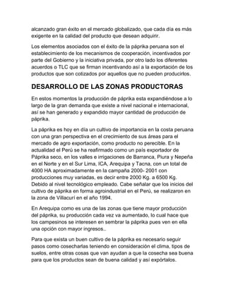 alcanzado gran éxito en el mercado globalizado, que cada día es más
exigente en la calidad del producto que desean adquirir.

Los elementos asociados con el éxito de la páprika peruana son el
establecimiento de los mecanismos de cooperación, incentivados por
parte del Gobierno y la iniciativa privada, por otro lado los diferentes
acuerdos o TLC que se firman incentivando así a la exportación de los
productos que son cotizados por aquellos que no pueden producirlos.

DESARROLLO DE LAS ZONAS PRODUCTORAS
En estos momentos la producción de páprika esta expandiéndose a lo
largo de la gran demanda que existe a nivel nacional e internacional,
así se han generado y expandido mayor cantidad de producción de
páprika.

La páprika es hoy en día un cultivo de importancia en la costa peruana
con una gran perspectiva en el crecimiento de sus áreas para el
mercado de agro exportación, como producto no perecible. En la
actualidad el Perú se ha reafirmado como un país exportador de
Páprika seco, en los valles e irrigaciones de Barranca, Piura y Nepeña
en el Norte y en el Sur Lima, ICA, Arequipa y Tacna, con un total de
4000 HA aproximadamente en la campaña 2000- 2001 con
producciones muy variadas, es decir entre 2000 Kg. a 6500 Kg.
Debido al nivel tecnológico empleado. Cabe señalar que los inicios del
cultivo de páprika en forma agroindustrial en el Perú, se realizaron en
la zona de Villacurí en el año 1994.

En Arequipa como es una de las zonas que tiene mayor producción
del páprika, su producción cada vez va aumentado, lo cual hace que
los campesinos se interesen en sembrar la páprika pues ven en ella
una opción con mayor ingresos..

Para que exista un buen cultivo de la páprika es necesario seguir
pasos como cosecharlas teniendo en consideración el clima, tipos de
suelos, entre otras cosas que van ayudan a que la cosecha sea buena
para que los productos sean de buena calidad y así expórtalos.
 