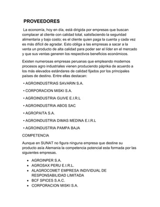 PROVEEDORES
 La economía, hoy en día, está dirigida por empresas que buscan
complacer al cliente con calidad total, satisfaciendo la seguridad
alimentaria y bajo costo; es el cliente quien paga la cuenta y cada vez
es más difícil de agradar. Esto obliga a las empresas a sacar a la
venta un producto de alta calidad para poder ser el líder en el mercado
y que sus ventas generen los respectivos beneficios económicos.

Existen numerosas empresas peruanas que empleando modernos
procesos agro industriales vienen produciendo páprika de acuerdo a
los más elevados estándares de calidad fijados por los principales
países de destino. Entre ellas destacan:

• AGROINDUSTRIAS SAVARIN S.A.

• CORPORACION MISKI S.A.

• AGROINDUSTRIA GUIVE E.I.R.L

• AGROINDUSTRIA ABOS SAC

• AGROPAITA S.A.

• AGROINDUSTRIA DIMAS MEDINA E.I.R.L

• AGROINDUSTRIA PAMPA BAJA

COMPETENCIA

Aunque en SUNAT no figura ninguna empresa que destine su
producto asía Alemania la competencia potencial esta formada por las
siguientes empresas.

   AGROINPER S.A.
   AGROSAX PERU E.I.R.L.
   ALAGROCOMET EMPRESA INDIVIDUAL DE
    RESPONSABILIDAD LIMITADA
   BCF SPICES S.A.C.
   CORPORACION MISKI S.A.
 