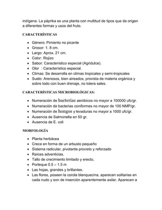 indígena. La páprika es una planta con multitud de tipos que da origen
a diferentes formas y usos del fruto.

CARACTERÍSTICAS

     Género: Pimiento no picante
     Grosor: 1. 8 cm.
     Largo: Aprox. 21 cm.
     Color : Rojizo
     Sabor: Característico especial (Agridulce).
     Olor : Característico especial.
     Climas: Se desarrolla en climas tropicales y semi-tropicales
     Suelo: Arenosos, bien aireados, provista de materia orgánica y
      sobre todo con buen drenaje, no tolera sales.

CARACTERÍSTICAS MICROBIOLÓGICAS:

     Numeración de bacterias aeróbicos no mayor a 100000 ufc/gr.
     Numeración de bacterias coniformes no mayor de 100 NMP/gr.
     Numeración de hongos y levaduras no mayor a 1000 ufc/gr.
     Ausencia de Salmonella en 50 gr.
     Ausencia de E. coli

MORFOLOGÍA

     Planta herbácea
     Crece en forma de un arbusto pequeño
     Sistema radicular, pivotante provisto y reforzado
     Raíces adventicias.
     Tallo de crecimiento limitado y erecto,
     Porteque 0.5 – 1.5 m
     Las hojas, grandes y brillantes.
     Las flores, poseen la corola blanquecina, aparecen solitarias en
      cada nudo y son de inserción aparentemente axilar. Aparecen a
 