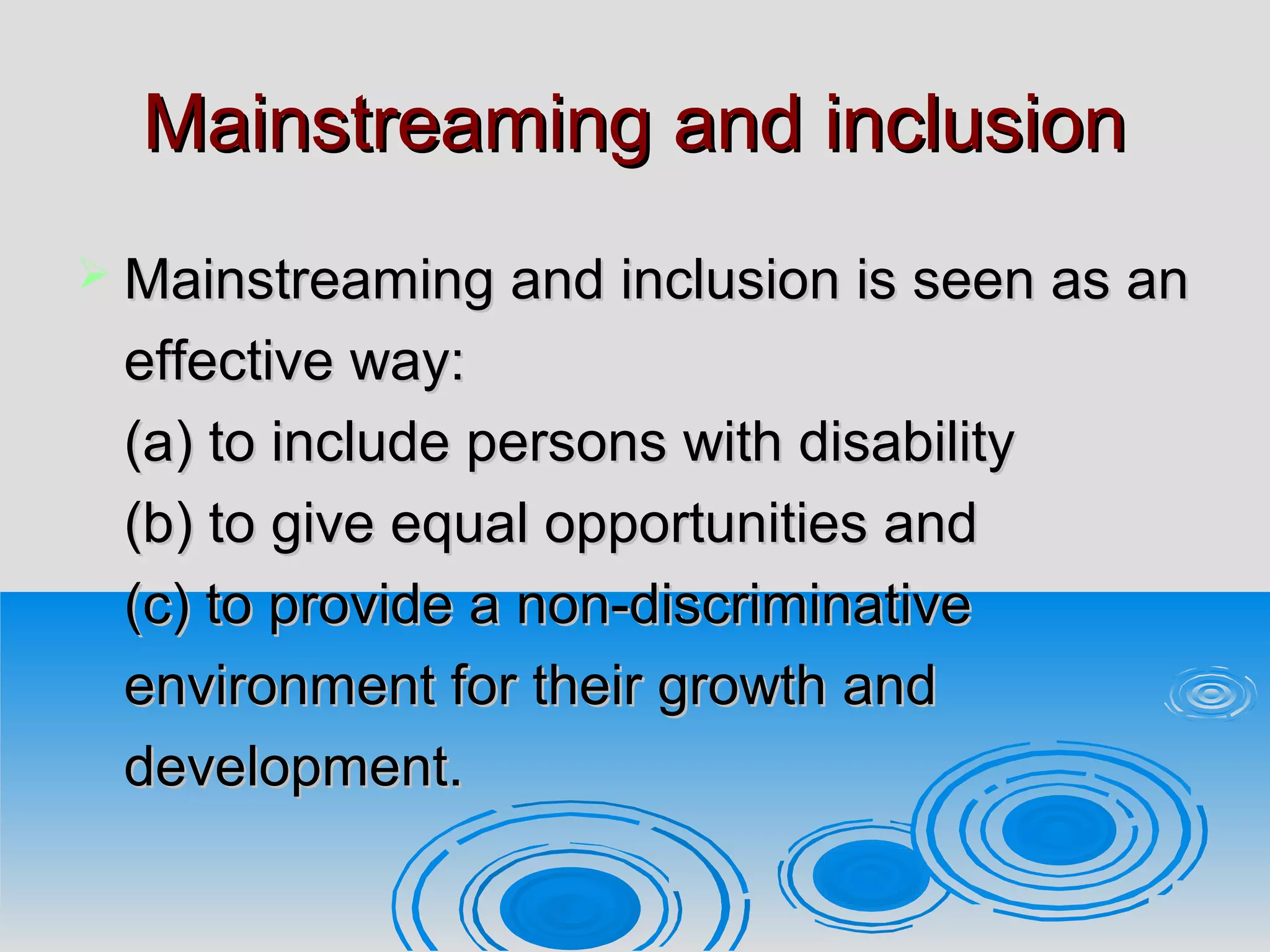 Mainstreaming and inclusionMainstreaming and inclusion
 Mainstreaming and inclusion is seen as anMainstreaming and inclusion is seen as an
effective way:effective way:
(a) to include persons with disability(a) to include persons with disability
(b) to give equal opportunities and(b) to give equal opportunities and
(c) to provide a non-discriminative(c) to provide a non-discriminative
environment for their growth andenvironment for their growth and
development.development.
 