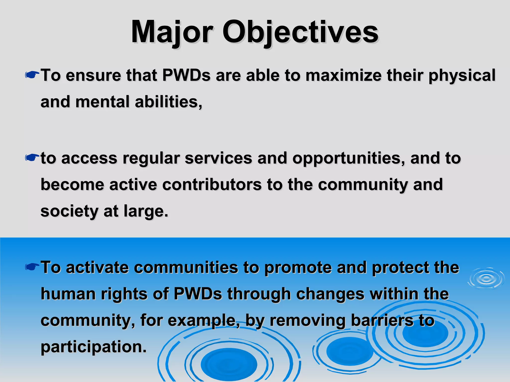 Major ObjectivesMajor Objectives
To ensure that PWDs are able to maximize their physicalTo ensure that PWDs are able to maximize their physical
and mental abilities,and mental abilities,
to access regular services and opportunities, and toto access regular services and opportunities, and to
become active contributors to the community andbecome active contributors to the community and
society at large.society at large.
To activate communities to promote and protect theTo activate communities to promote and protect the
human rights of PWDs through changes within thehuman rights of PWDs through changes within the
community, for example, by removing barriers tocommunity, for example, by removing barriers to
participation.participation.
 