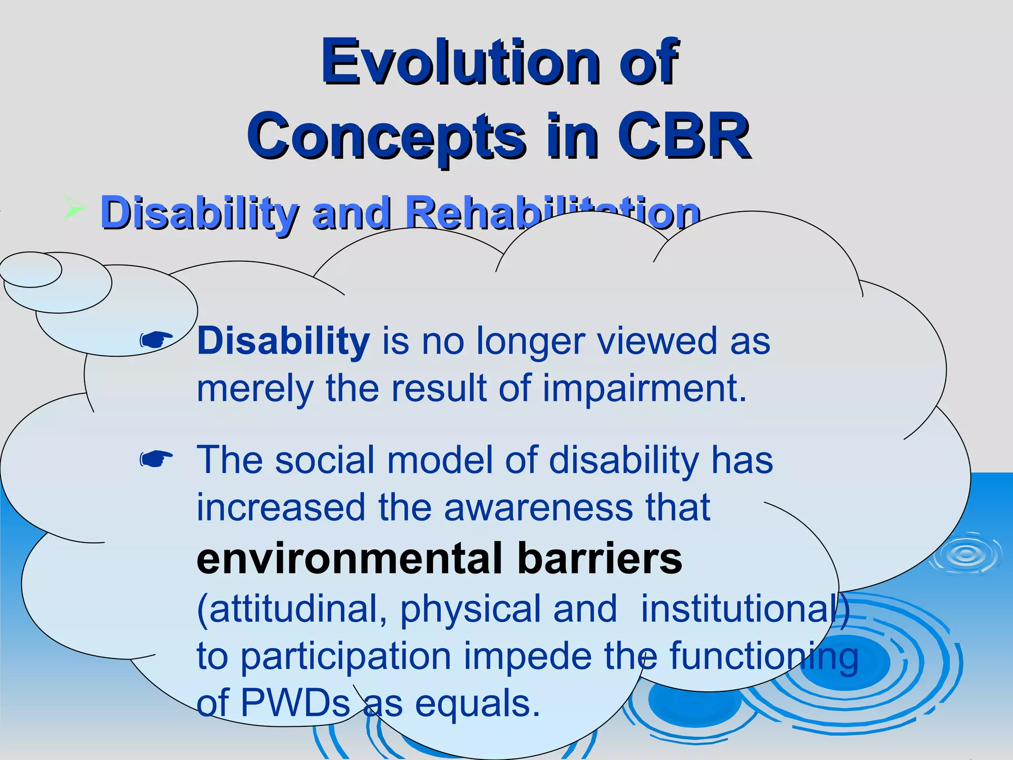 Evolution ofEvolution of
Concepts in CBRConcepts in CBR
 Disability and RehabilitationDisability and Rehabilitation
 Disability is no longer viewed as
merely the result of impairment.
 The social model of disability has
increased the awareness that
environmental barriers
(attitudinal, physical and institutional)
to participation impede the functioning
of PWDs as equals.
 