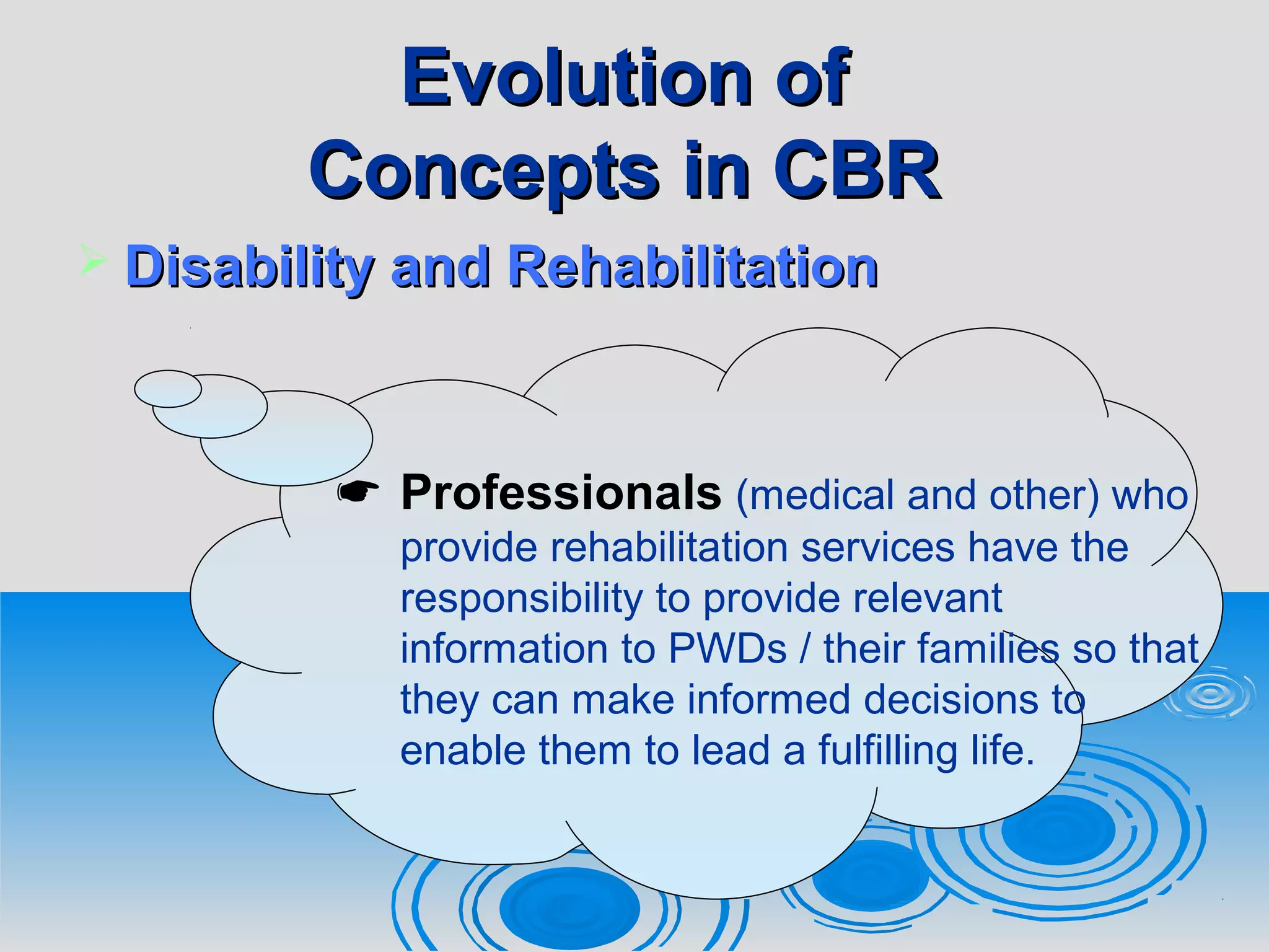 Evolution ofEvolution of
Concepts in CBRConcepts in CBR
 Disability and RehabilitationDisability and Rehabilitation
 Professionals (medical and other) who
provide rehabilitation services have the
responsibility to provide relevant
information to PWDs / their families so that
they can make informed decisions to
enable them to lead a fulfilling life.
 