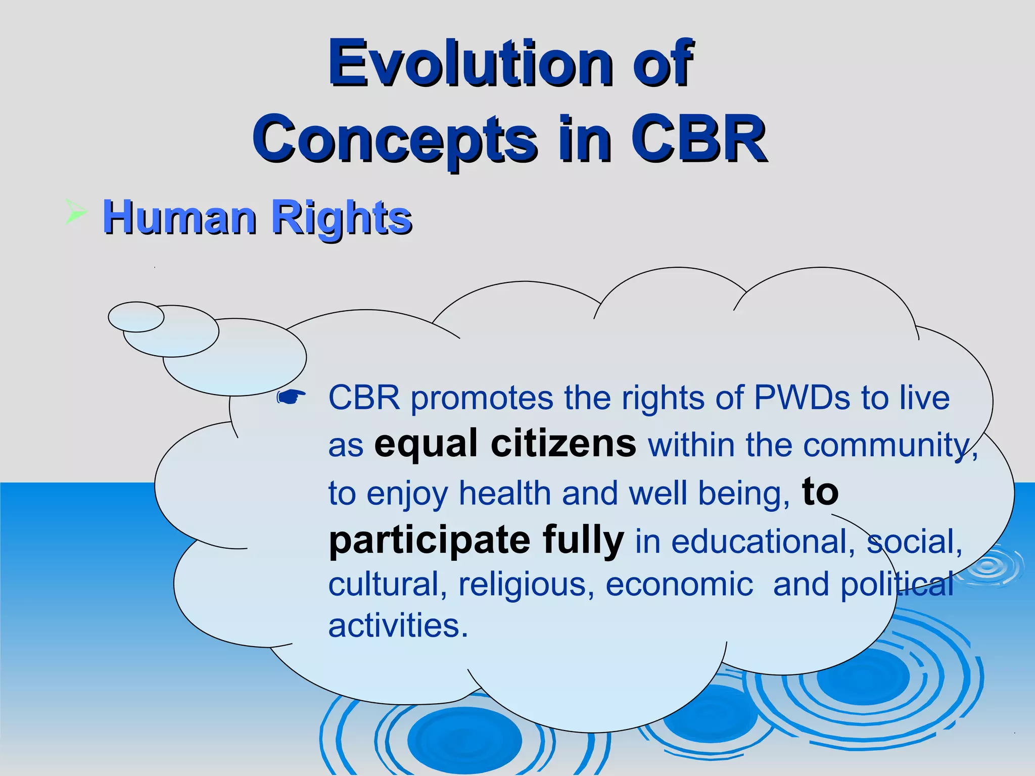 Evolution ofEvolution of
Concepts in CBRConcepts in CBR
 Human RightsHuman Rights
 CBR promotes the rights of PWDs to live
as equal citizens within the community,
to enjoy health and well being, to
participate fully in educational, social,
cultural, religious, economic and political
activities.
 