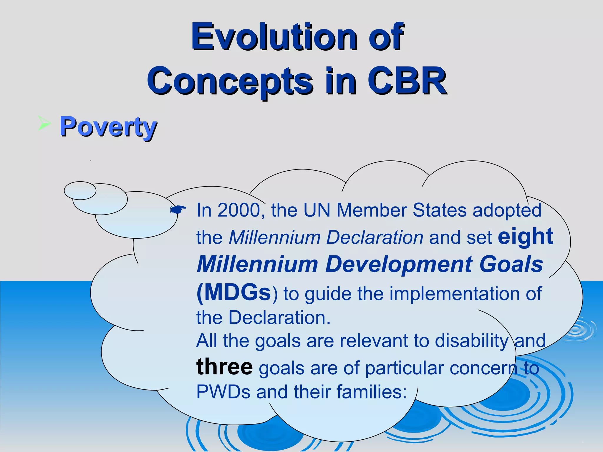 Evolution ofEvolution of
Concepts in CBRConcepts in CBR
 PovertyPoverty
 In 2000, the UN Member States adopted
the Millennium Declaration and set eight
Millennium Development Goals
(MDGs) to guide the implementation of
the Declaration.
All the goals are relevant to disability and
three goals are of particular concern to
PWDs and their families:
 