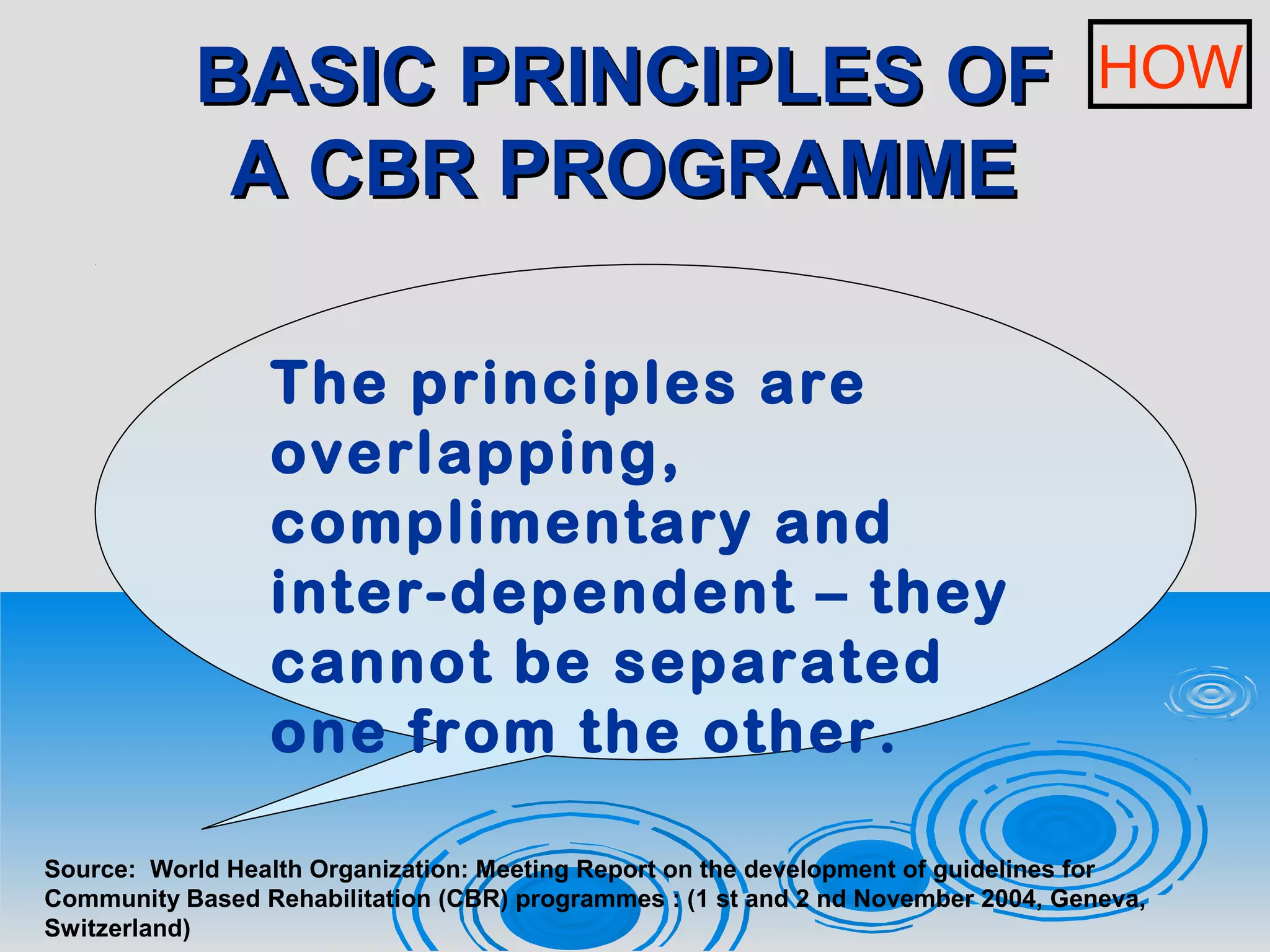 BASIC PRINCIPLES OFBASIC PRINCIPLES OF
A CBR PROGRAMMEA CBR PROGRAMME
The principles are
overlapping,
complimentary and
inter-dependent – they
cannot be separated
one from the other.
Source: World Health Organization: Meeting Report on the development of guidelines for
Community Based Rehabilitation (CBR) programmes : (1 st and 2 nd November 2004, Geneva,
Switzerland)
HOW
 