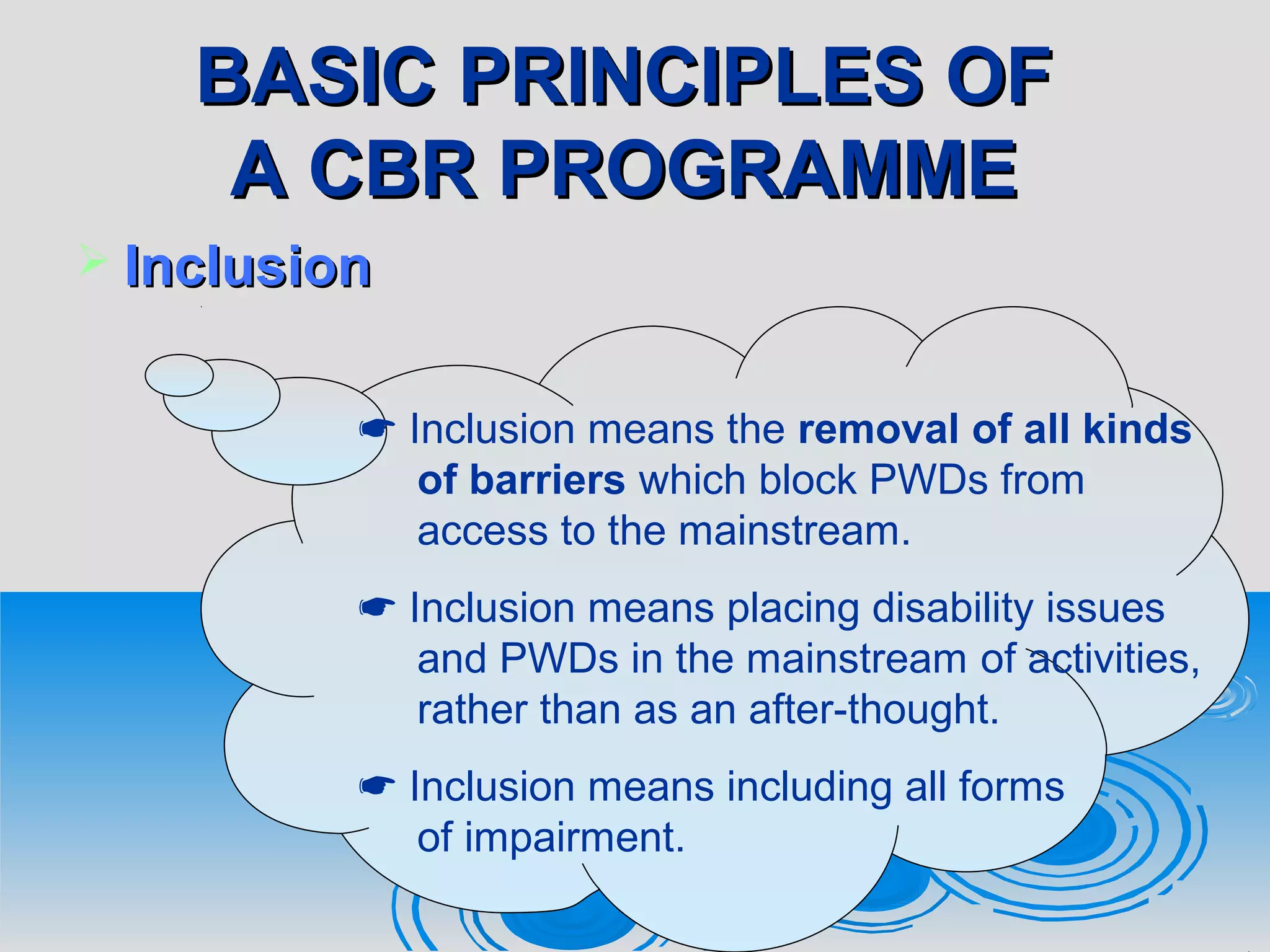 BASIC PRINCIPLES OFBASIC PRINCIPLES OF
A CBR PROGRAMMEA CBR PROGRAMME
 InclusionInclusion
 Inclusion means the removal of all kinds
of barriers which block PWDs from
access to the mainstream.
 Inclusion means placing disability issues
and PWDs in the mainstream of activities,
rather than as an after-thought.
 Inclusion means including all forms
of impairment.
 