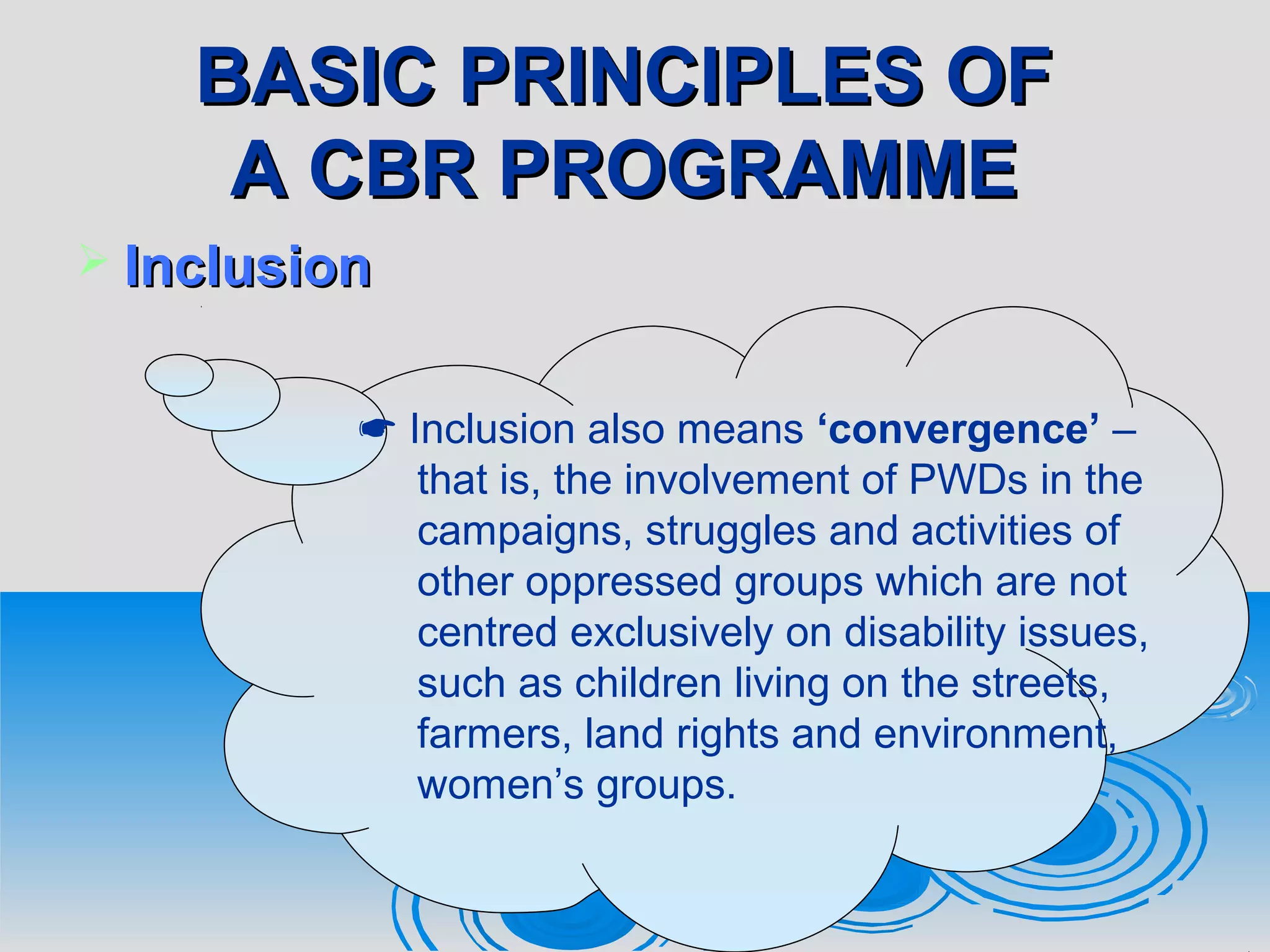 BASIC PRINCIPLES OFBASIC PRINCIPLES OF
A CBR PROGRAMMEA CBR PROGRAMME
 InclusionInclusion
 Inclusion also means ‘convergence’ –
that is, the involvement of PWDs in the
campaigns, struggles and activities of
other oppressed groups which are not
centred exclusively on disability issues,
such as children living on the streets,
farmers, land rights and environment,
women’s groups.
 