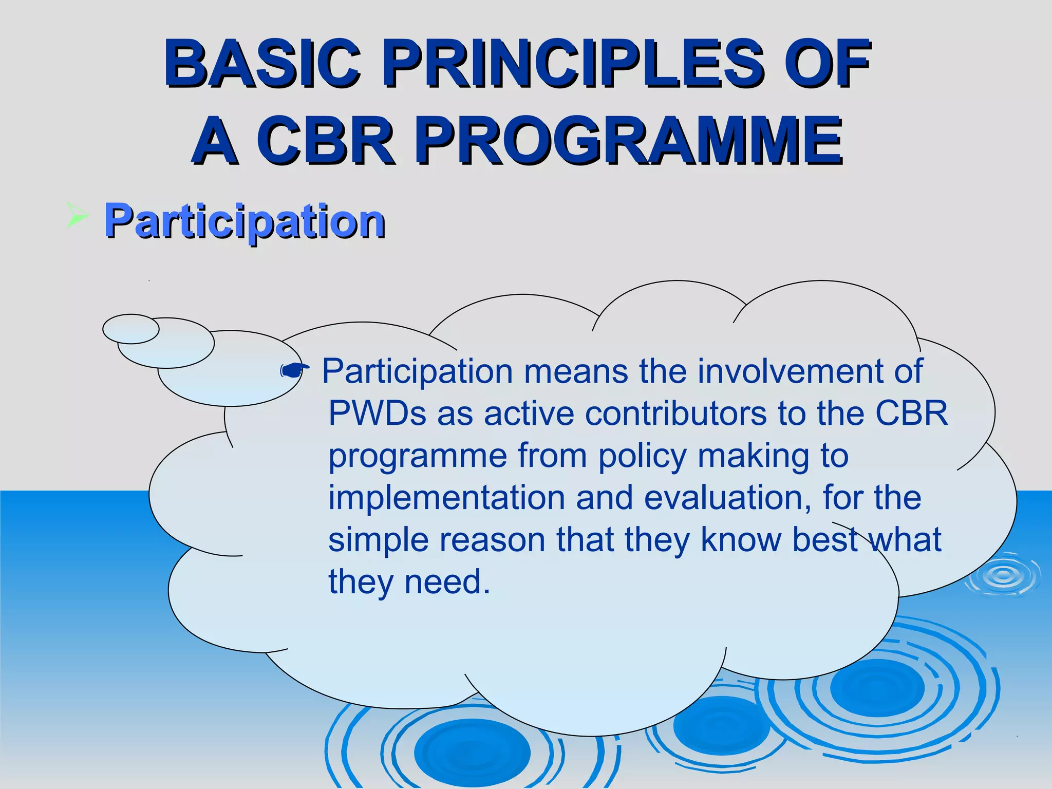 BASIC PRINCIPLES OFBASIC PRINCIPLES OF
A CBR PROGRAMMEA CBR PROGRAMME
 ParticipationParticipation
 Participation means the involvement of
PWDs as active contributors to the CBR
programme from policy making to
implementation and evaluation, for the
simple reason that they know best what
they need.
 
