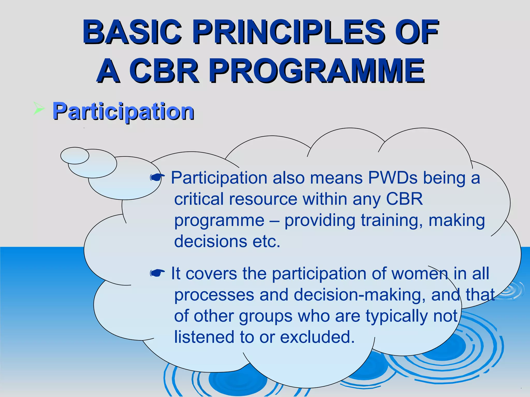 BASIC PRINCIPLES OFBASIC PRINCIPLES OF
A CBR PROGRAMMEA CBR PROGRAMME
 ParticipationParticipation
 Participation also means PWDs being a
critical resource within any CBR
programme – providing training, making
decisions etc.
 It covers the participation of women in all
processes and decision-making, and that
of other groups who are typically not
listened to or excluded.
 