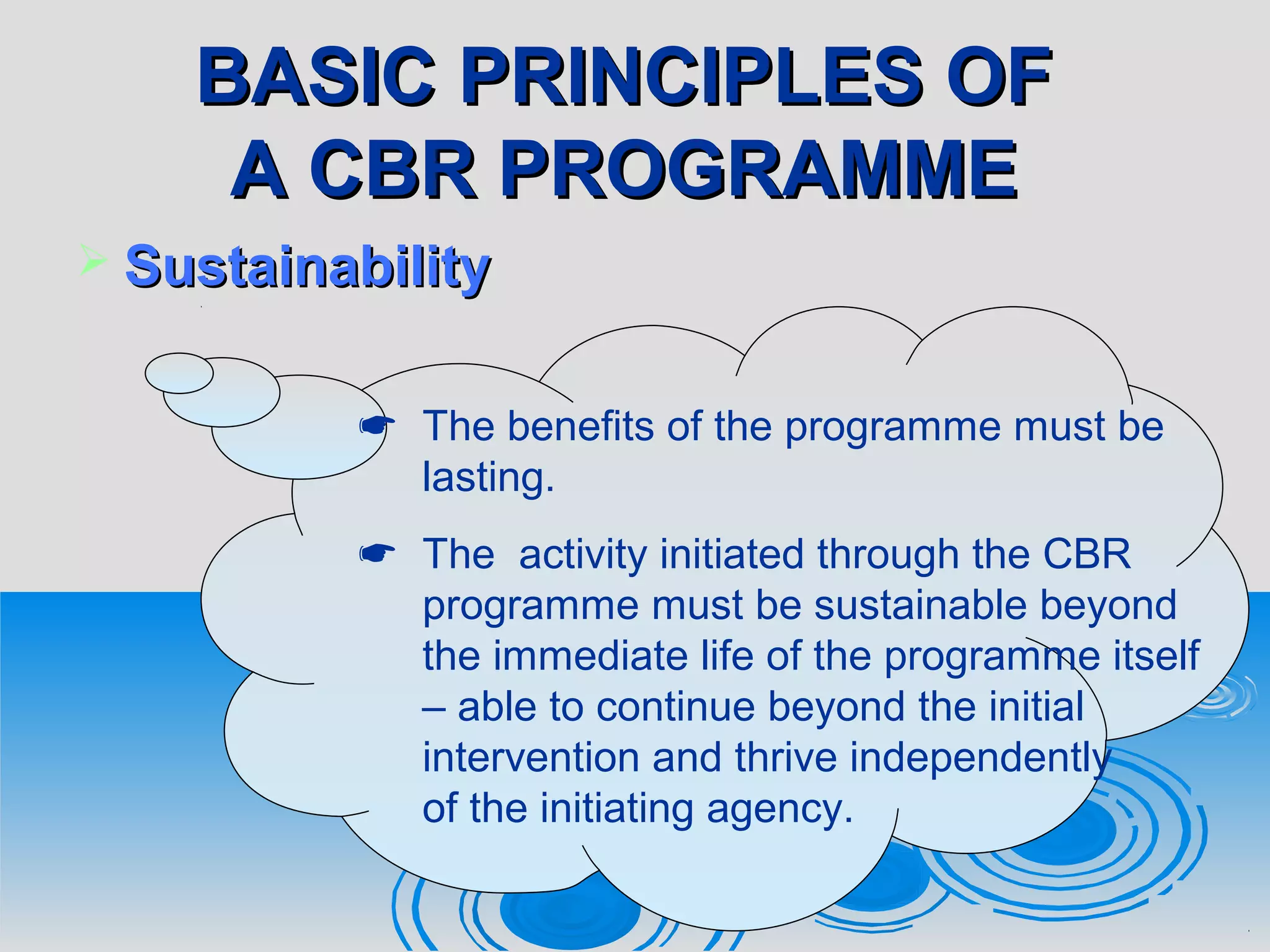 BASIC PRINCIPLES OFBASIC PRINCIPLES OF
A CBR PROGRAMMEA CBR PROGRAMME
 SustainabilitySustainability
 The benefits of the programme must be
lasting.
 The activity initiated through the CBR
programme must be sustainable beyond
the immediate life of the programme itself
– able to continue beyond the initial
intervention and thrive independently
of the initiating agency.
 