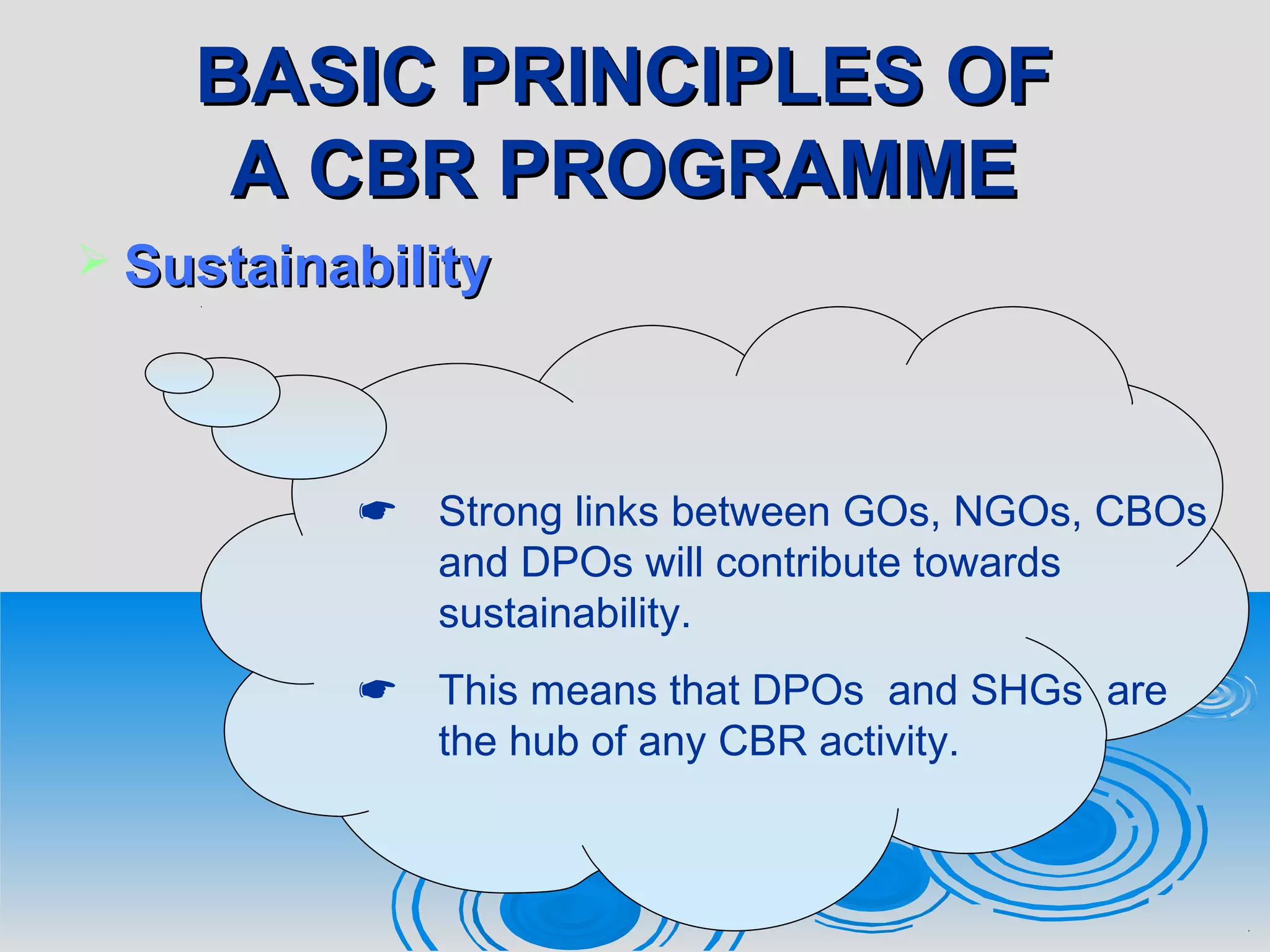 BASIC PRINCIPLES OFBASIC PRINCIPLES OF
A CBR PROGRAMMEA CBR PROGRAMME
 SustainabilitySustainability
 Strong links between GOs, NGOs, CBOs
and DPOs will contribute towards
sustainability.
 This means that DPOs and SHGs are
the hub of any CBR activity.
 