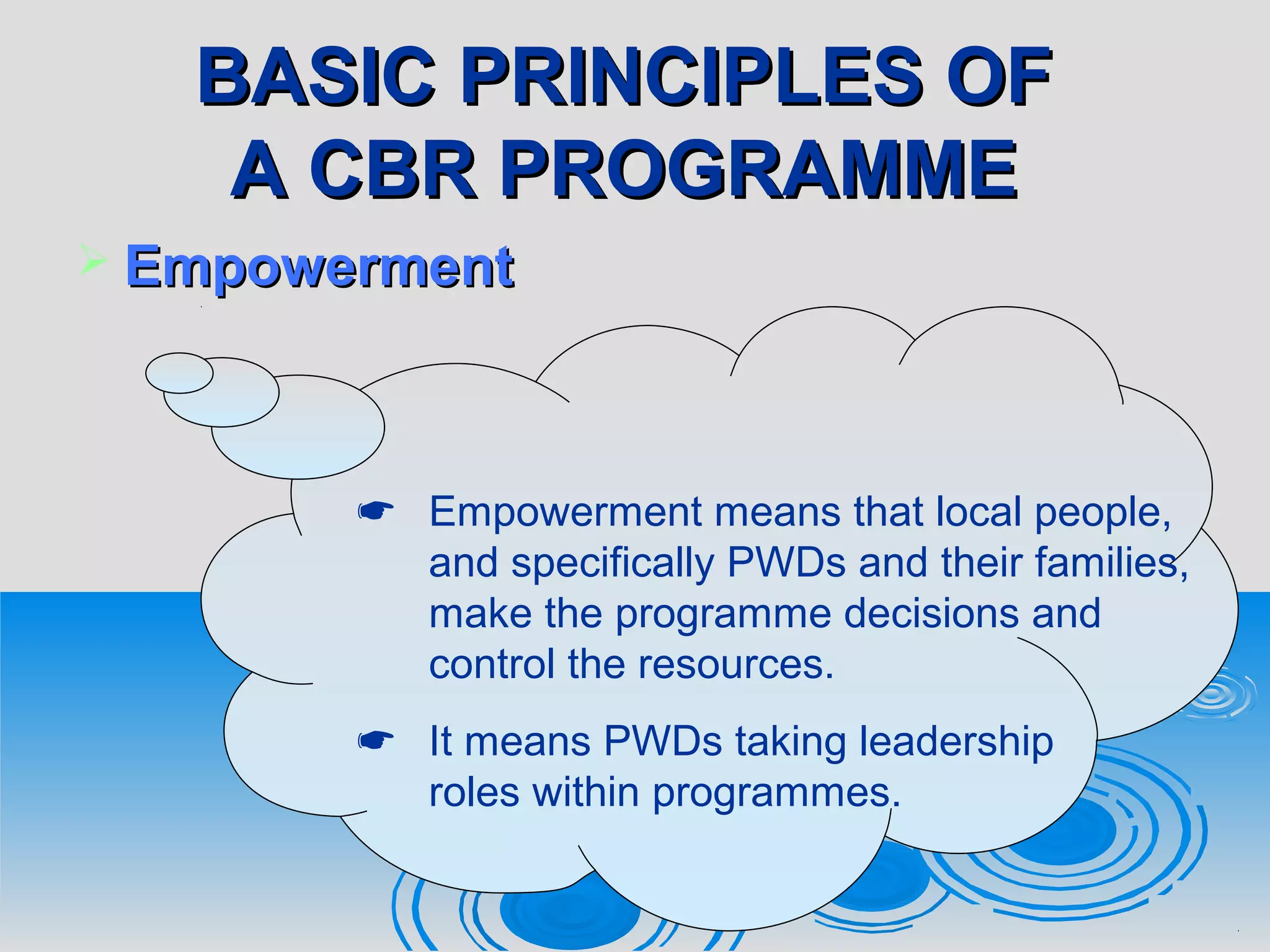 BASIC PRINCIPLES OFBASIC PRINCIPLES OF
A CBR PROGRAMMEA CBR PROGRAMME
 EmpowermentEmpowerment
 Empowerment means that local people,
and specifically PWDs and their families,
make the programme decisions and
control the resources.
 It means PWDs taking leadership
roles within programmes.
 