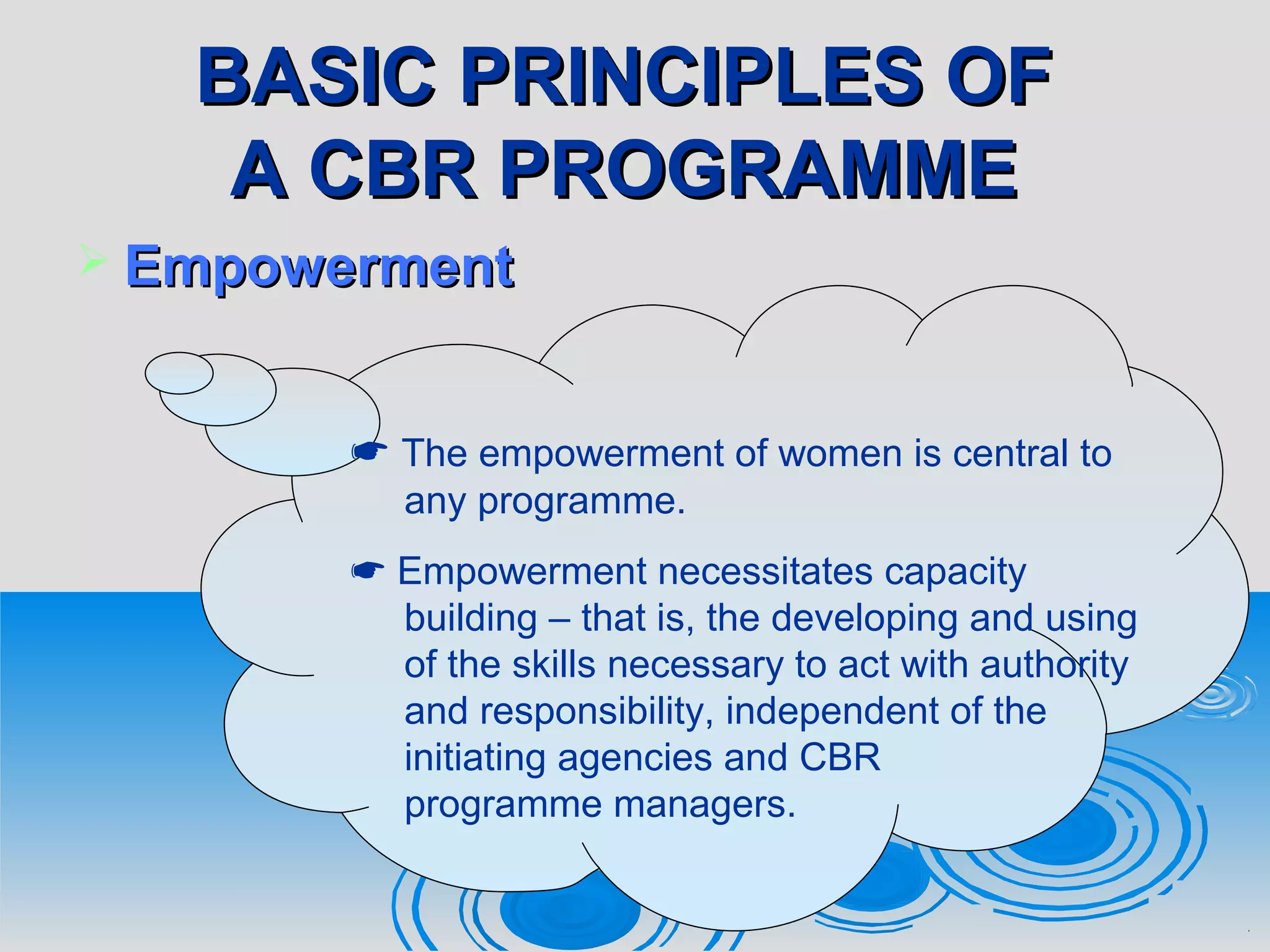 BASIC PRINCIPLES OFBASIC PRINCIPLES OF
A CBR PROGRAMMEA CBR PROGRAMME
 EmpowermentEmpowerment
 The empowerment of women is central to
any programme.
 Empowerment necessitates capacity
building – that is, the developing and using
of the skills necessary to act with authority
and responsibility, independent of the
initiating agencies and CBR
programme managers.
 