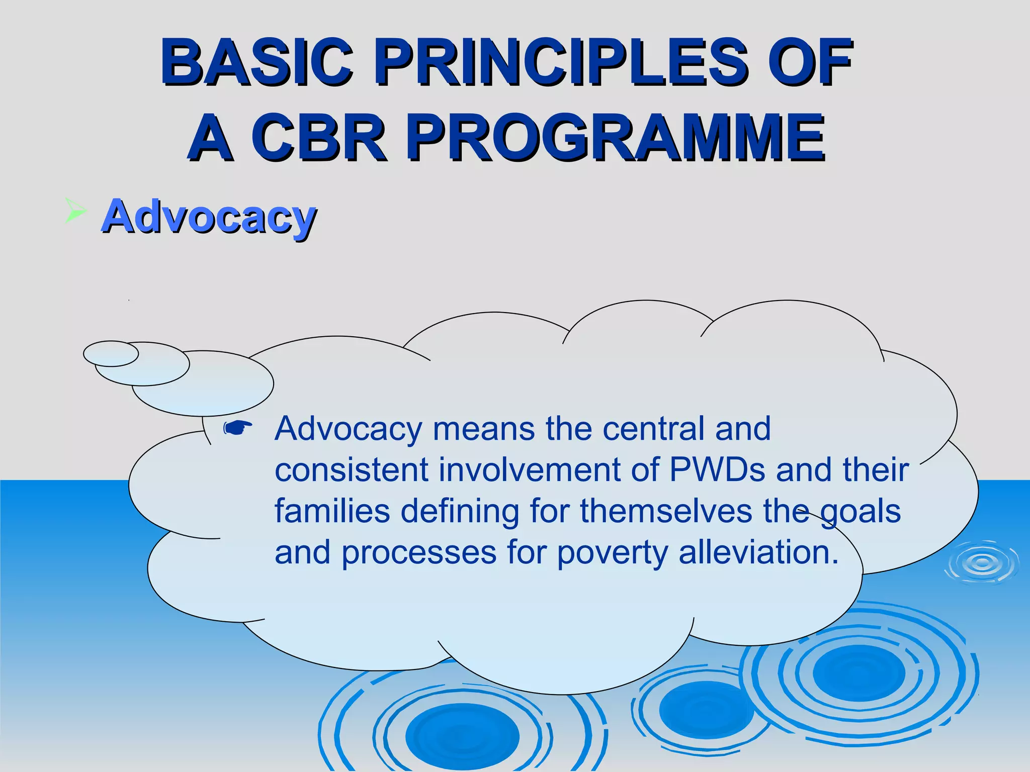BASIC PRINCIPLES OFBASIC PRINCIPLES OF
A CBR PROGRAMMEA CBR PROGRAMME
 AdvocacyAdvocacy
 Advocacy means the central and
consistent involvement of PWDs and their
families defining for themselves the goals
and processes for poverty alleviation.
 