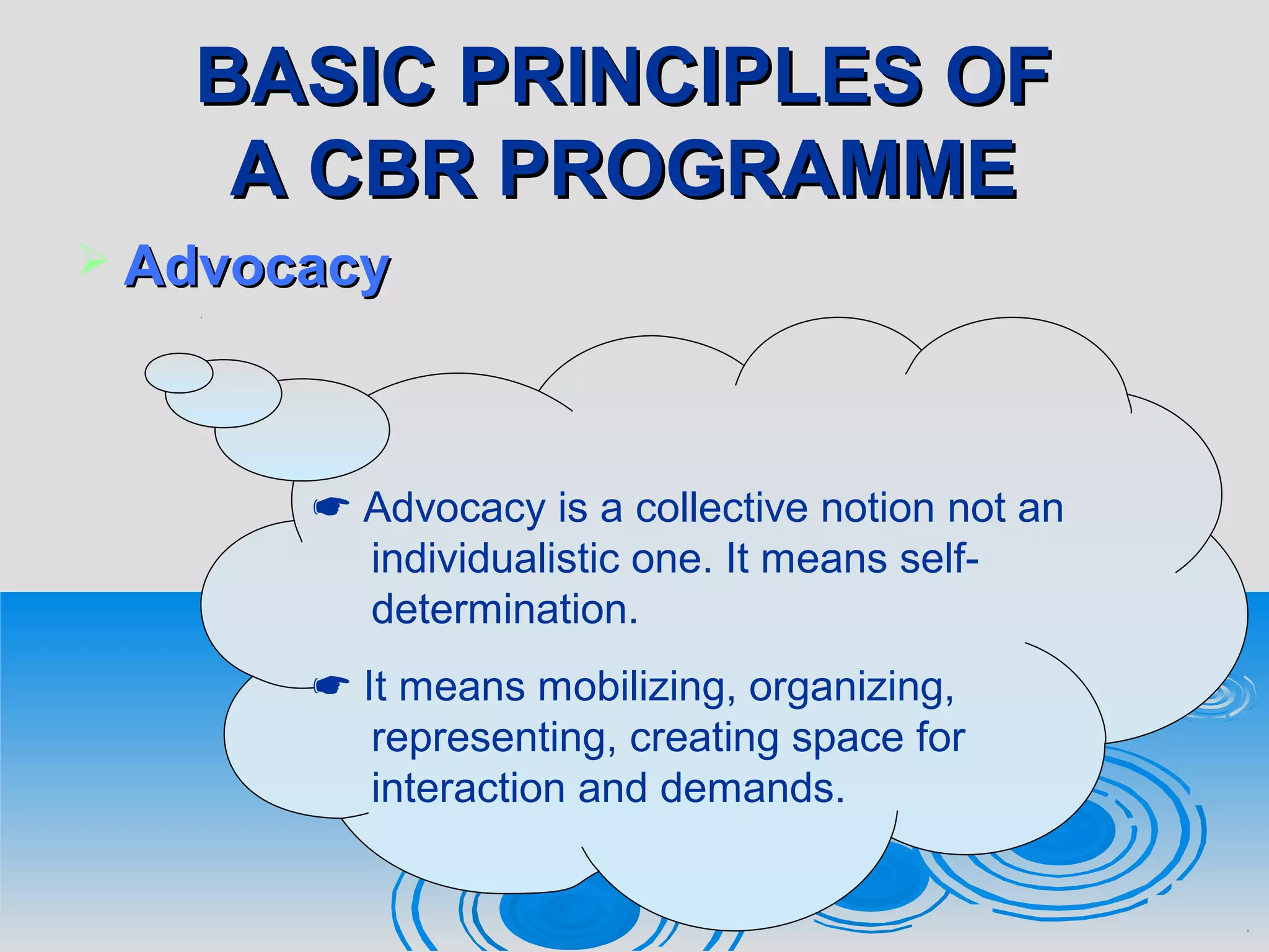 BASIC PRINCIPLES OFBASIC PRINCIPLES OF
A CBR PROGRAMMEA CBR PROGRAMME
 AdvocacyAdvocacy
 Advocacy is a collective notion not an
individualistic one. It means self-
determination.
 It means mobilizing, organizing,
representing, creating space for
interaction and demands.
 