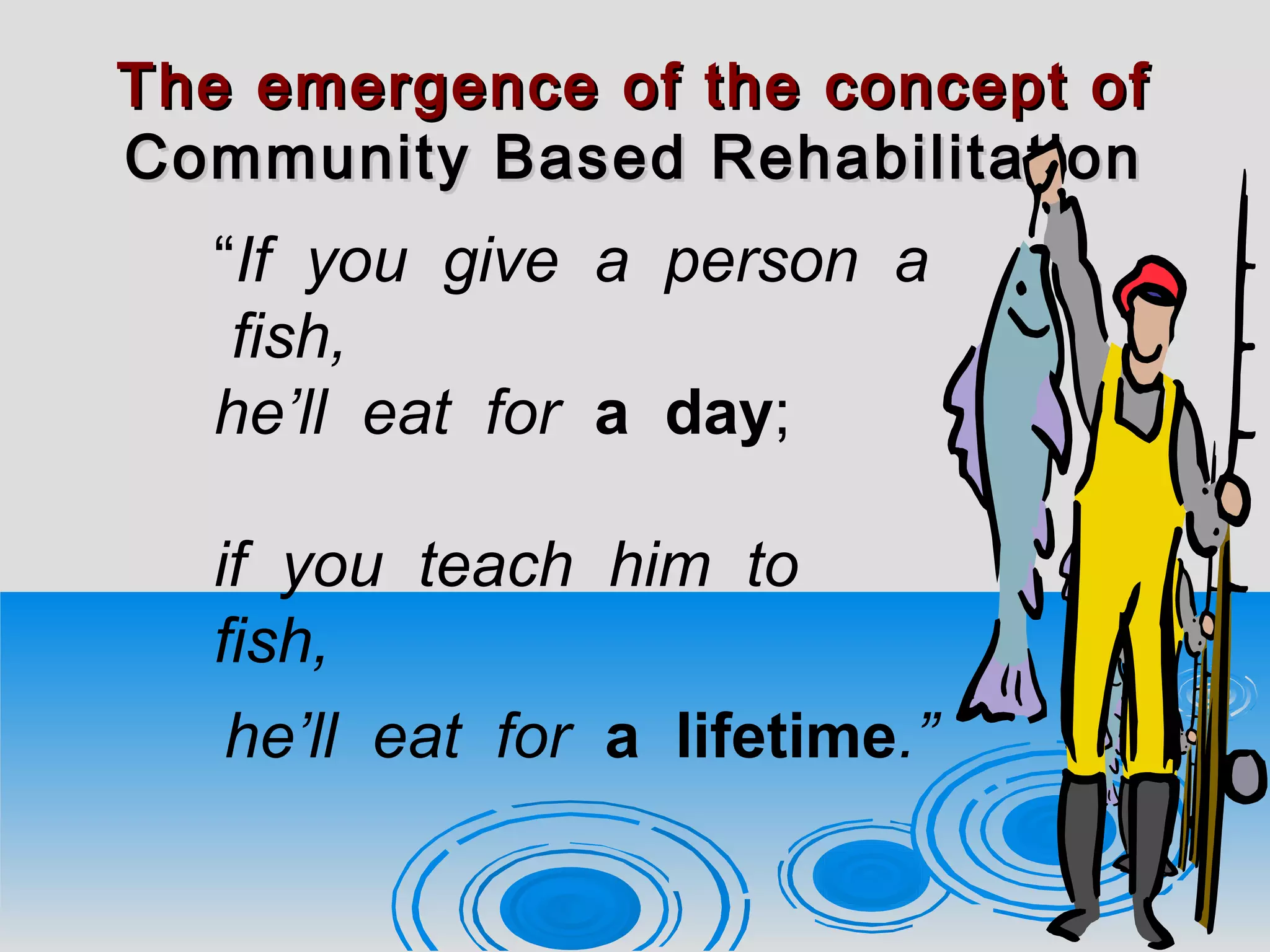 The emergence of the concept ofThe emergence of the concept of
Community Based RehabilitationCommunity Based Rehabilitation
“If you give a person a
fish,
he’ll eat for a day;
if you teach him to
fish,
he’ll eat for a lifetime.”
 