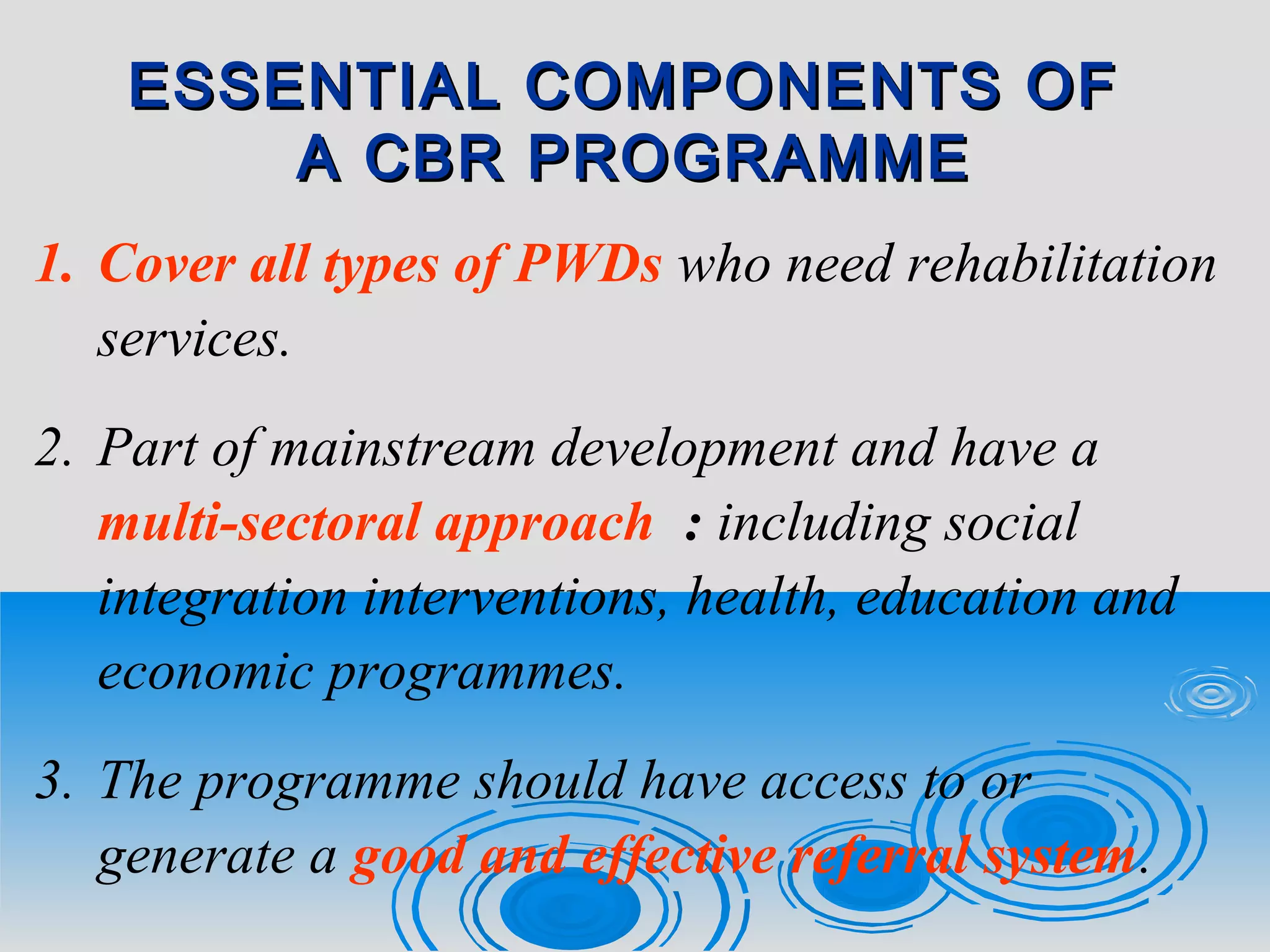 ESSENTIAL COMPONENTS OFESSENTIAL COMPONENTS OF
A CBR PROGRAMMEA CBR PROGRAMME
1. Cover all types of PWDs who need rehabilitation
services.
2. Part of mainstream development and have a
multi-sectoral approach : including social
integration interventions, health, education and
economic programmes.
3. The programme should have access to or
generate a good and effective referral system.
 