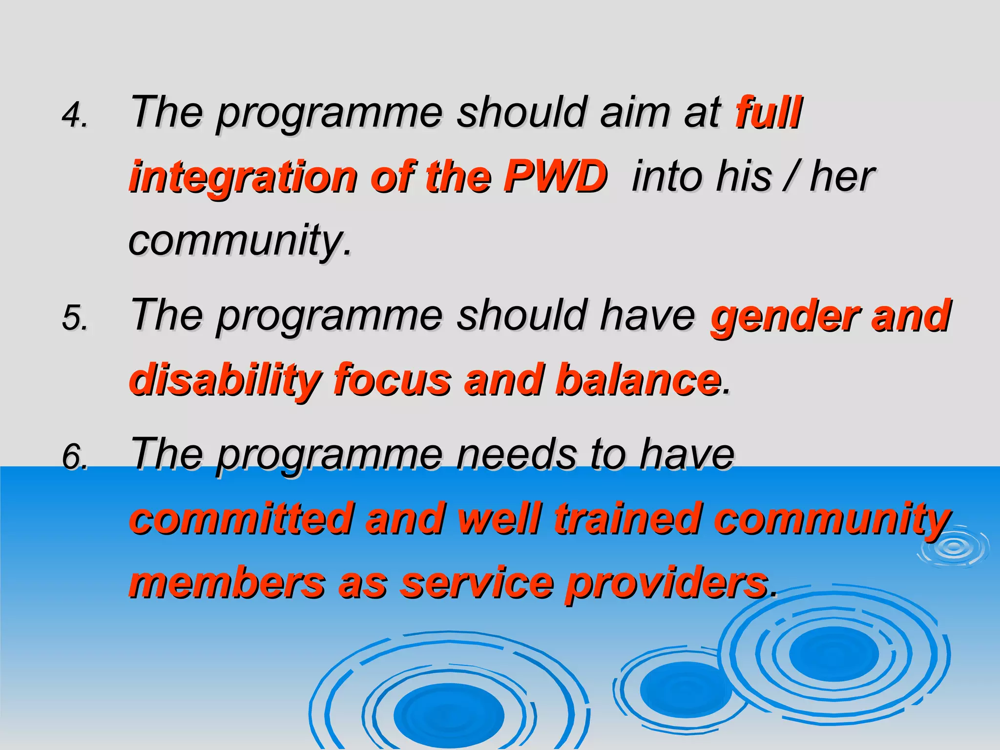 4.4. The programme should aim atThe programme should aim at fullfull
integration of the PWDintegration of the PWD into his / herinto his / her
community.community.
5.5. The programme should haveThe programme should have gender andgender and
disability focus and balancedisability focus and balance..
6.6. The programme needs to haveThe programme needs to have
committed and well trained communitycommitted and well trained community
members as service providersmembers as service providers..
 
