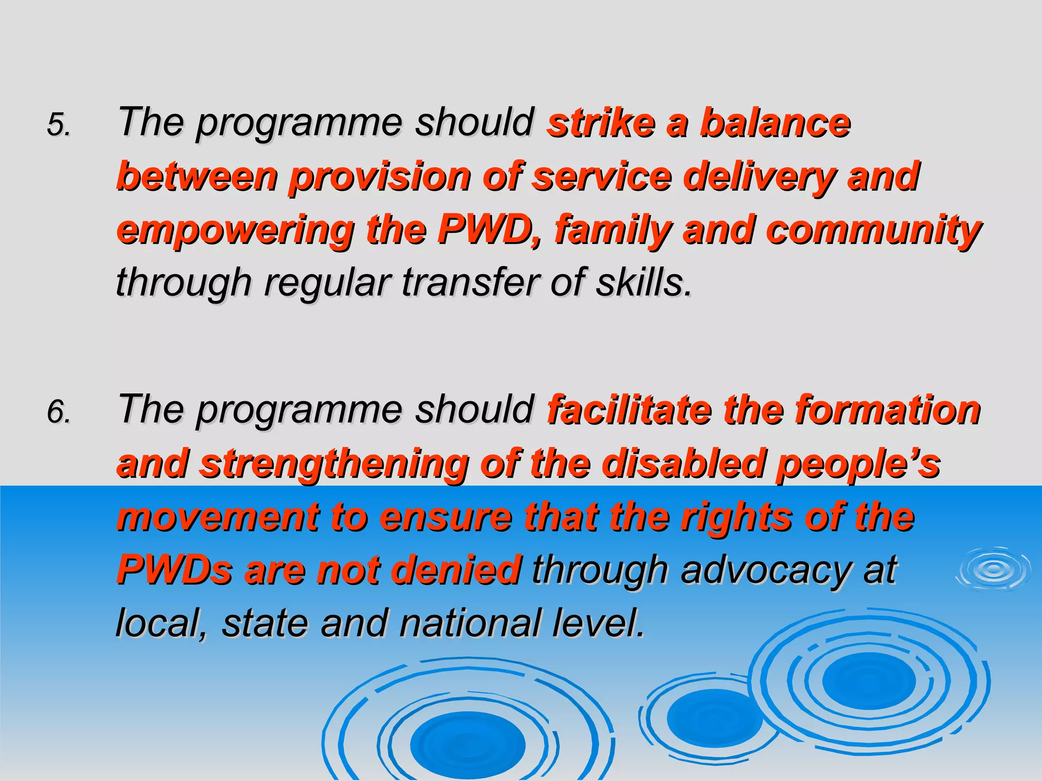 5.5. The programme shouldThe programme should strike a balancestrike a balance
between provision of service delivery andbetween provision of service delivery and
empowering the PWD, family and communityempowering the PWD, family and community
through regular transfer of skills.through regular transfer of skills.
6.6. The programme shouldThe programme should facilitate the formationfacilitate the formation
and strengthening of the disabled people’sand strengthening of the disabled people’s
movement to ensure that the rights of themovement to ensure that the rights of the
PWDs are not deniedPWDs are not denied through advocacy atthrough advocacy at
local, state and national level.local, state and national level.
 