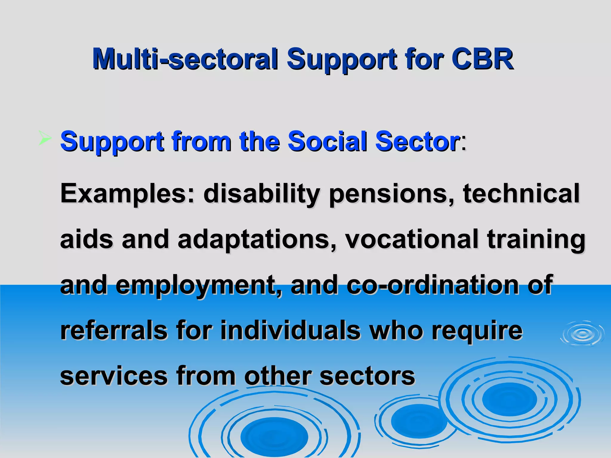 Multi-sectoral Support for CBRMulti-sectoral Support for CBR
 Support from the Social SectorSupport from the Social Sector::
Examples: dExamples: disability pensions, technicalisability pensions, technical
aids and adaptations, vocational trainingaids and adaptations, vocational training
and employment, and co-ordination ofand employment, and co-ordination of
referrals for individuals who requirereferrals for individuals who require
services from other sectorsservices from other sectors
 