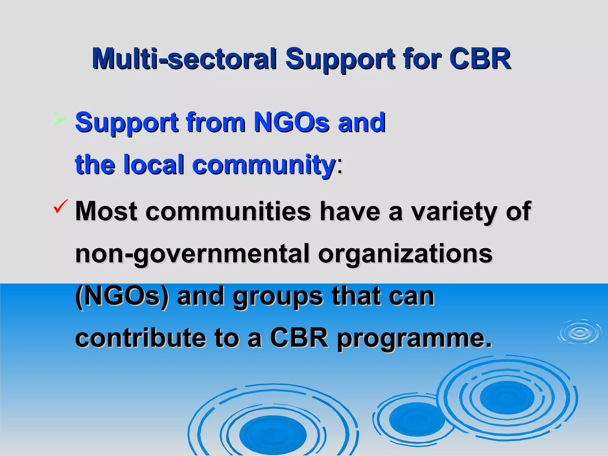 Multi-sectoral Support for CBRMulti-sectoral Support for CBR
 Support from NGOsSupport from NGOs andand
the local communitythe local community::
 Most communities have a variety ofMost communities have a variety of
non-governmental organizationsnon-governmental organizations
(NGOs) and groups that can(NGOs) and groups that can
contribute to a CBRcontribute to a CBR programme.programme.
 