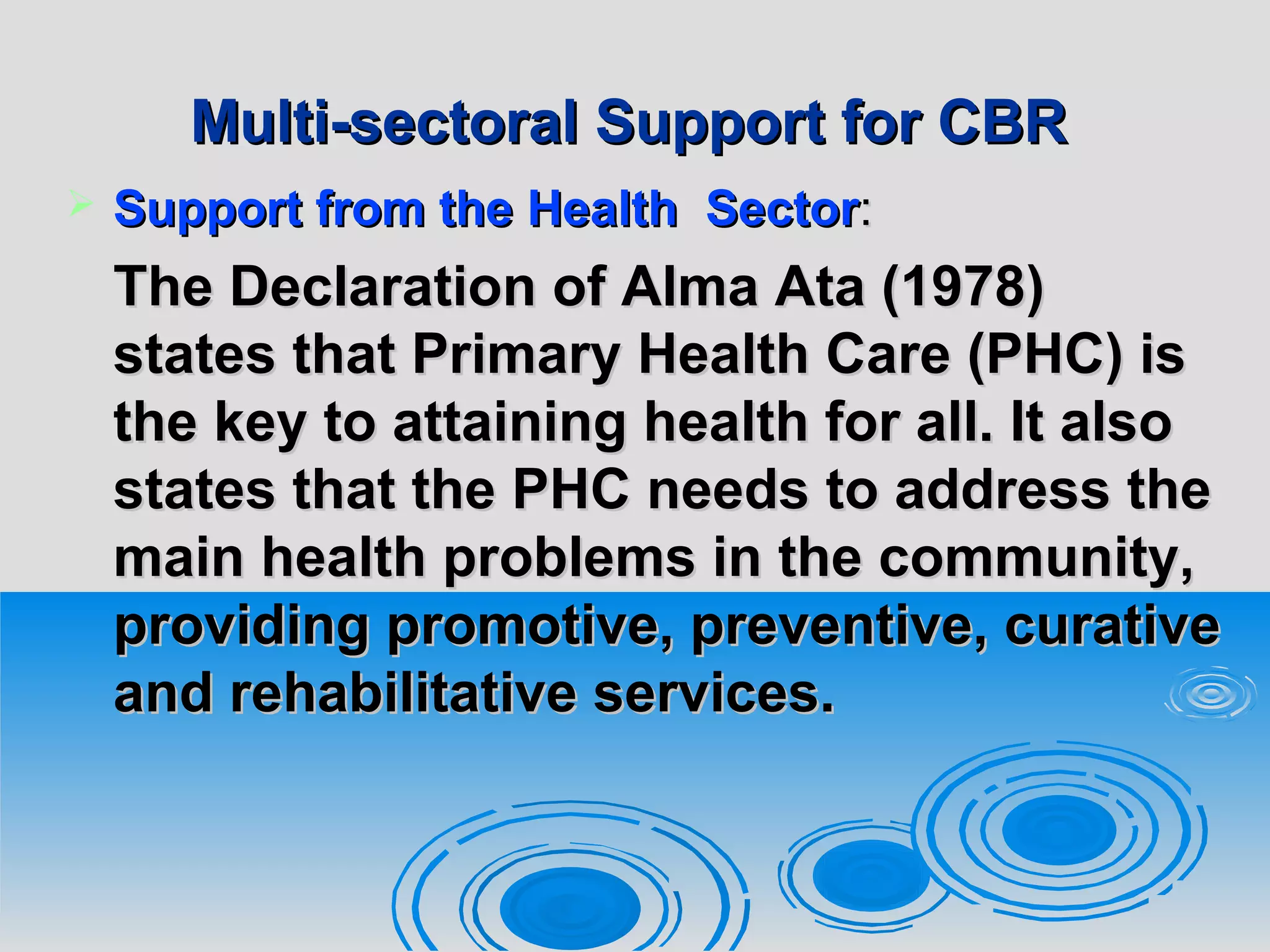 Multi-sectoral Support for CBRMulti-sectoral Support for CBR
 Support from theSupport from the HealthHealth SectorSector::
The Declaration of Alma Ata (1978)The Declaration of Alma Ata (1978)
states that Primary Health Care (PHC) isstates that Primary Health Care (PHC) is
the key to attaining health for all. It alsothe key to attaining health for all. It also
states that the PHC needs to address thestates that the PHC needs to address the
main health problems in the community,main health problems in the community,
providing promotive, preventive, curativeproviding promotive, preventive, curative
and rehabilitative services.and rehabilitative services.
 