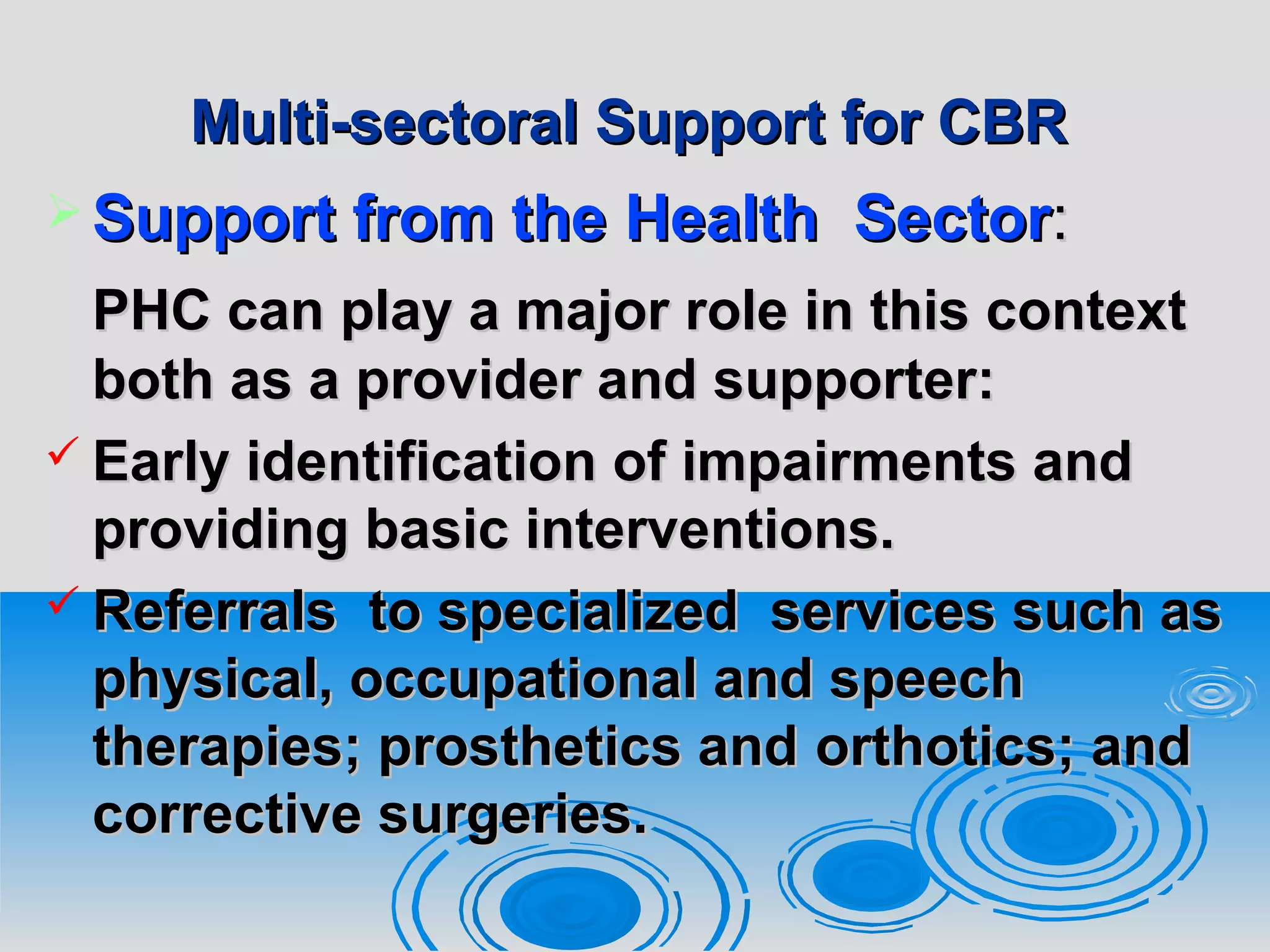 Multi-sectoral Support for CBRMulti-sectoral Support for CBR
 Support from theSupport from the HealthHealth SectorSector::
PHC can play a major role in this contextPHC can play a major role in this context
both as a provider and supporter:both as a provider and supporter:
 Early identification of impairments andEarly identification of impairments and
providing basic interventions.providing basic interventions.
 Referrals to specialized services such asReferrals to specialized services such as
physical, occupational and speechphysical, occupational and speech
therapies; prosthetics andtherapies; prosthetics and orthotics; andorthotics; and
corrective surgeries.corrective surgeries.
 