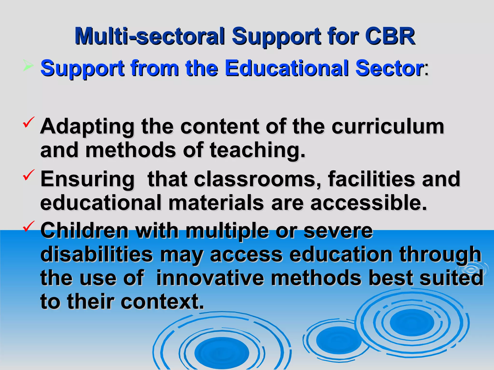 Multi-sectoral Support for CBRMulti-sectoral Support for CBR
 Support from theSupport from the EducationalEducational SectorSector::
 Adapting the content of the curriculumAdapting the content of the curriculum
and methods of teaching.and methods of teaching.
 Ensuring that classrooms, facilities andEnsuring that classrooms, facilities and
educational materialseducational materials are accessible.are accessible.
 Children with multiple or severeChildren with multiple or severe
disabilitiesdisabilities may access education throughmay access education through
the use of innovative methods best suitedthe use of innovative methods best suited
to their context.to their context.
 