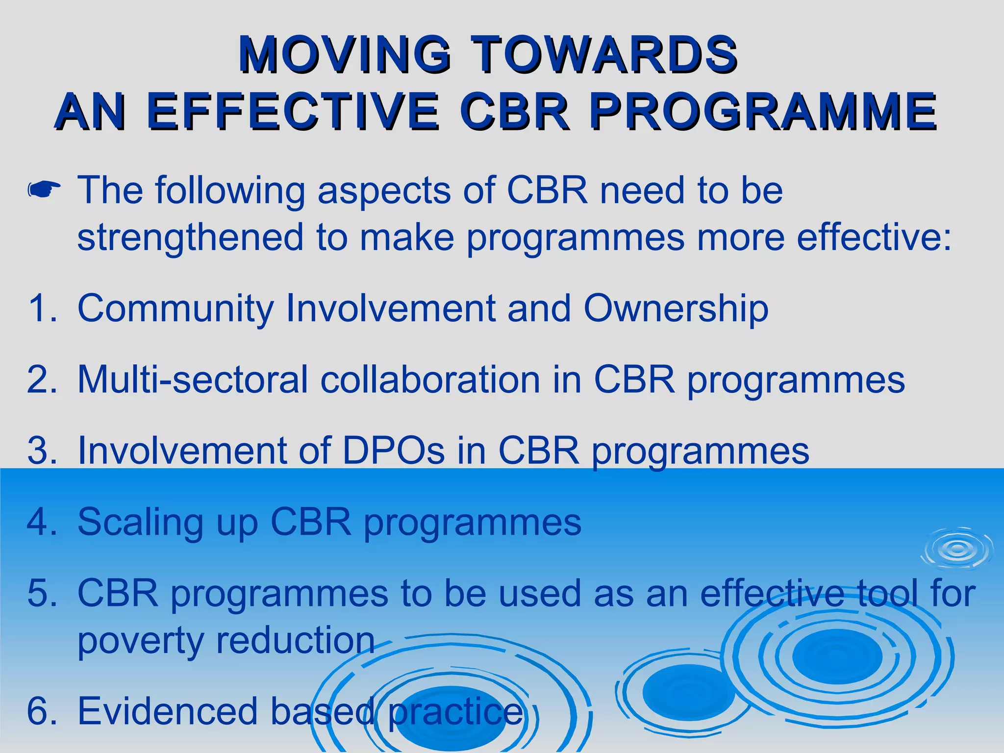MOVING TOWARDSMOVING TOWARDS
AN EFFECTIVE CBR PROGRAMMEAN EFFECTIVE CBR PROGRAMME
 The following aspects of CBR need to be
strengthened to make programmes more effective:
1. Community Involvement and Ownership
2. Multi-sectoral collaboration in CBR programmes
3. Involvement of DPOs in CBR programmes
4. Scaling up CBR programmes
5. CBR programmes to be used as an effective tool for
poverty reduction
6. Evidenced based practice
 
