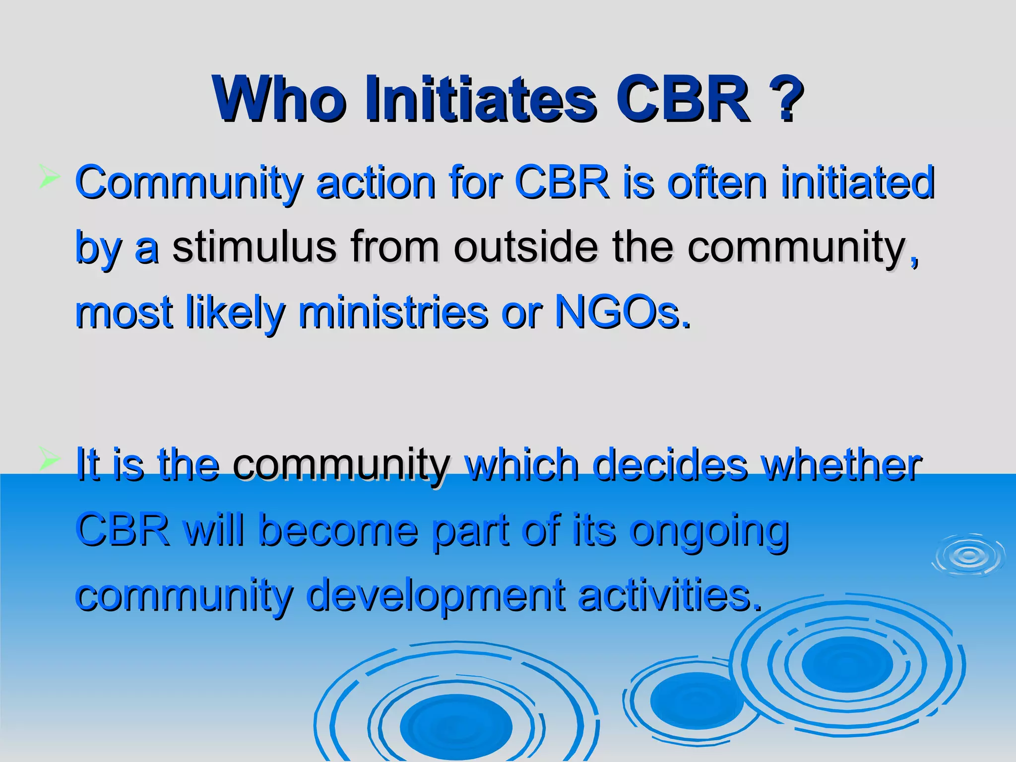 Who Initiates CBR ?Who Initiates CBR ?
 Community action for CBR is often initiatedCommunity action for CBR is often initiated
by aby a stimulus from outside the communitystimulus from outside the community,,
most likely ministries or NGOs.most likely ministries or NGOs.
 It is theIt is the communitycommunity which decides whetherwhich decides whether
CBR will become part of its ongoingCBR will become part of its ongoing
community development activities.community development activities.
 