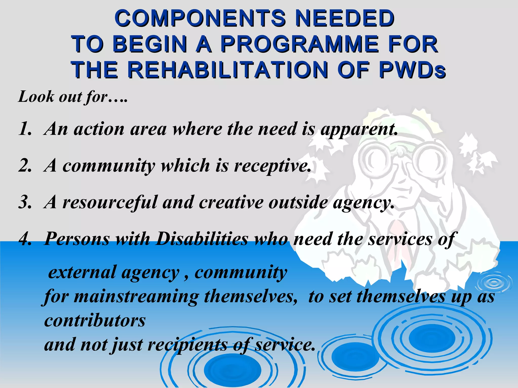 COMPONENTS NEEDEDCOMPONENTS NEEDED
TO BEGIN A PROGRAMME FORTO BEGIN A PROGRAMME FOR
THE REHABILITATION OF PWDsTHE REHABILITATION OF PWDs
Look out for….
1. An action area where the need is apparent.
2. A community which is receptive.
3. A resourceful and creative outside agency.
4. Persons with Disabilities who need the services of
external agency , community
for mainstreaming themselves, to set themselves up as
contributors
and not just recipients of service.
 