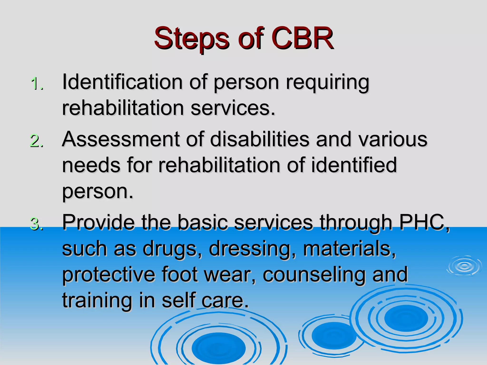 Steps of CBRSteps of CBR
1.1. Identification of person requiringIdentification of person requiring
rehabilitation services.rehabilitation services.
2.2. Assessment of disabilities and variousAssessment of disabilities and various
needs for rehabilitation of identifiedneeds for rehabilitation of identified
person.person.
3.3. Provide the basic services through PHC,Provide the basic services through PHC,
such as drugs, dressing, materials,such as drugs, dressing, materials,
protective foot wear, counseling andprotective foot wear, counseling and
training in self care.training in self care.
 