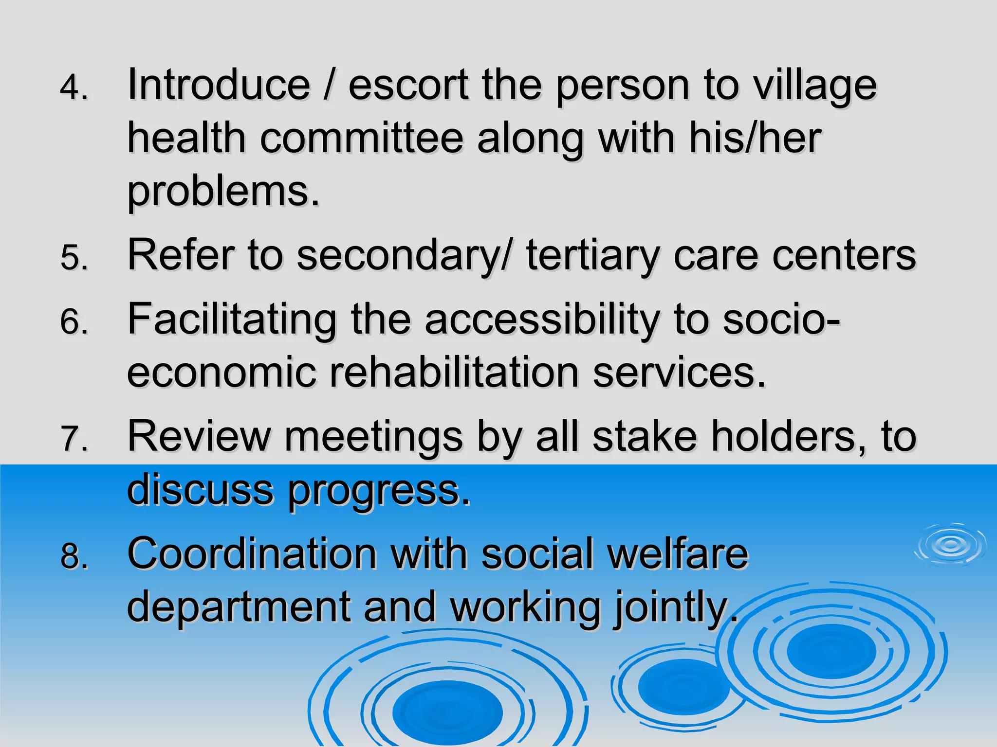 4.4. Introduce / escort the person to villageIntroduce / escort the person to village
health committee along with his/herhealth committee along with his/her
problems.problems.
5.5. Refer to secondary/ tertiary care centersRefer to secondary/ tertiary care centers
6.6. Facilitating the accessibility to socio-Facilitating the accessibility to socio-
economic rehabilitation services.economic rehabilitation services.
7.7. Review meetings by all stake holders, toReview meetings by all stake holders, to
discuss progress.discuss progress.
8.8. Coordination with social welfareCoordination with social welfare
department and working jointly.department and working jointly.
 