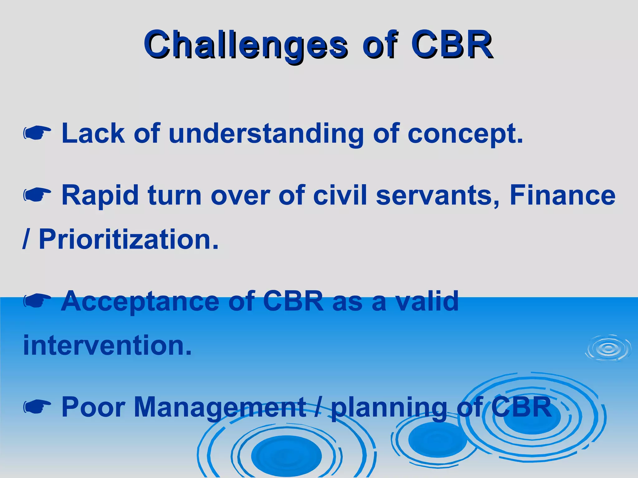 Challenges of CBRChallenges of CBR
 Lack of understanding of concept.
 Rapid turn over of civil servants, Finance
/ Prioritization.
 Acceptance of CBR as a valid
intervention.
 Poor Management / planning of CBR
 
