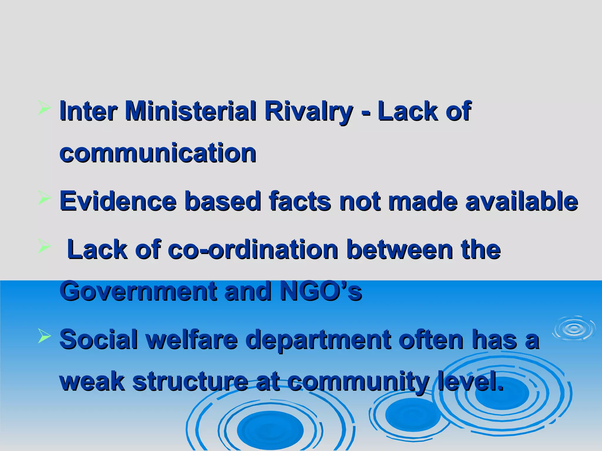  Inter Ministerial Rivalry - Lack ofInter Ministerial Rivalry - Lack of
communicationcommunication
 Evidence based facts not made availableEvidence based facts not made available
 Lack of co-ordination between theLack of co-ordination between the
Government and NGO’sGovernment and NGO’s
 Social welfare department often has aSocial welfare department often has a
weak structure at community level.weak structure at community level.
 
