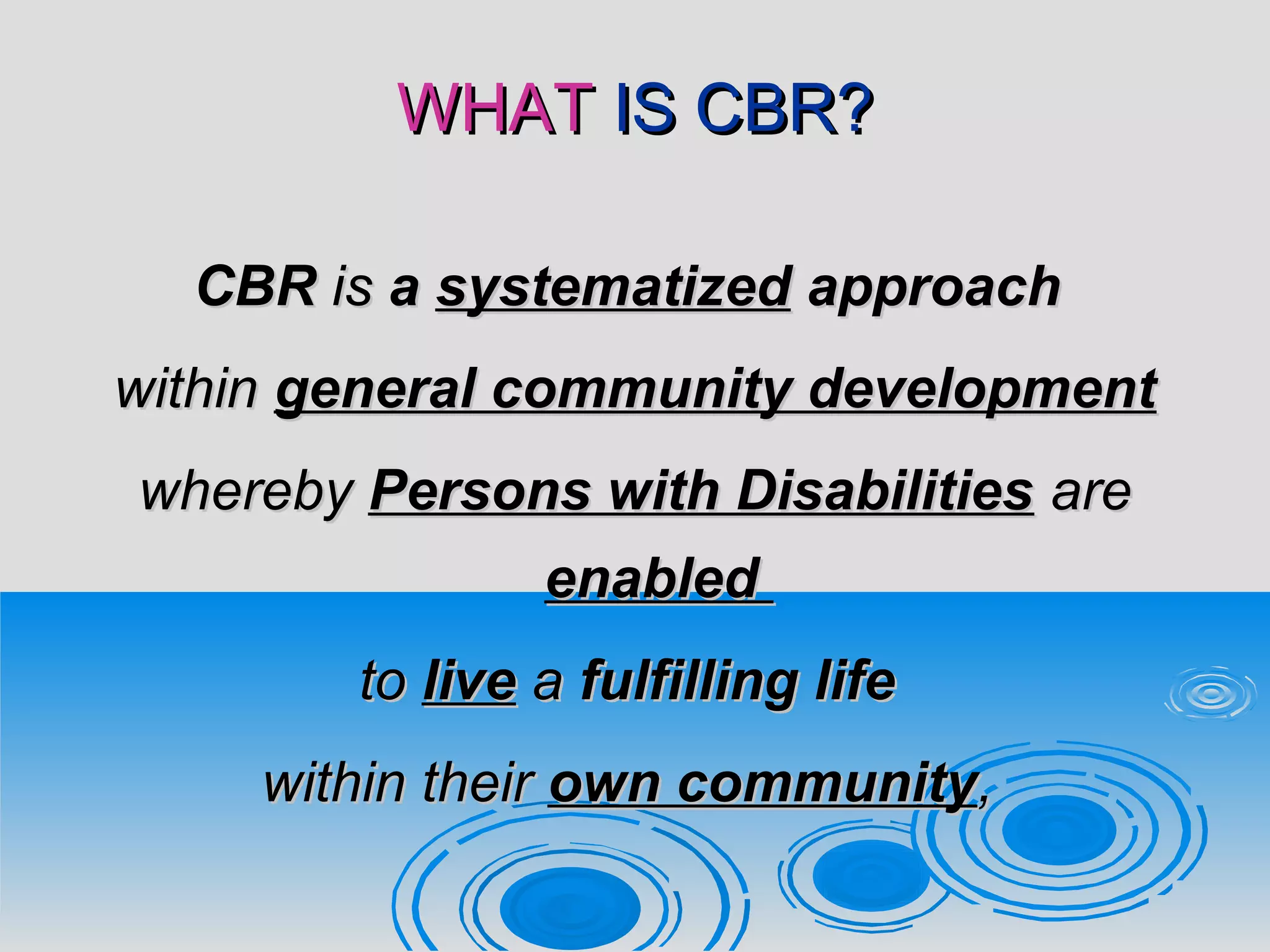 WHATWHAT IS CBR?IS CBR?
CBRCBR isis aa systematizedsystematized approachapproach
withinwithin general community developmentgeneral community development
wherebywhereby Persons with DisabilitiesPersons with Disabilities areare
enabledenabled
toto livelive aa fulfilling lifefulfilling life
within theirwithin their own communityown community,,
 