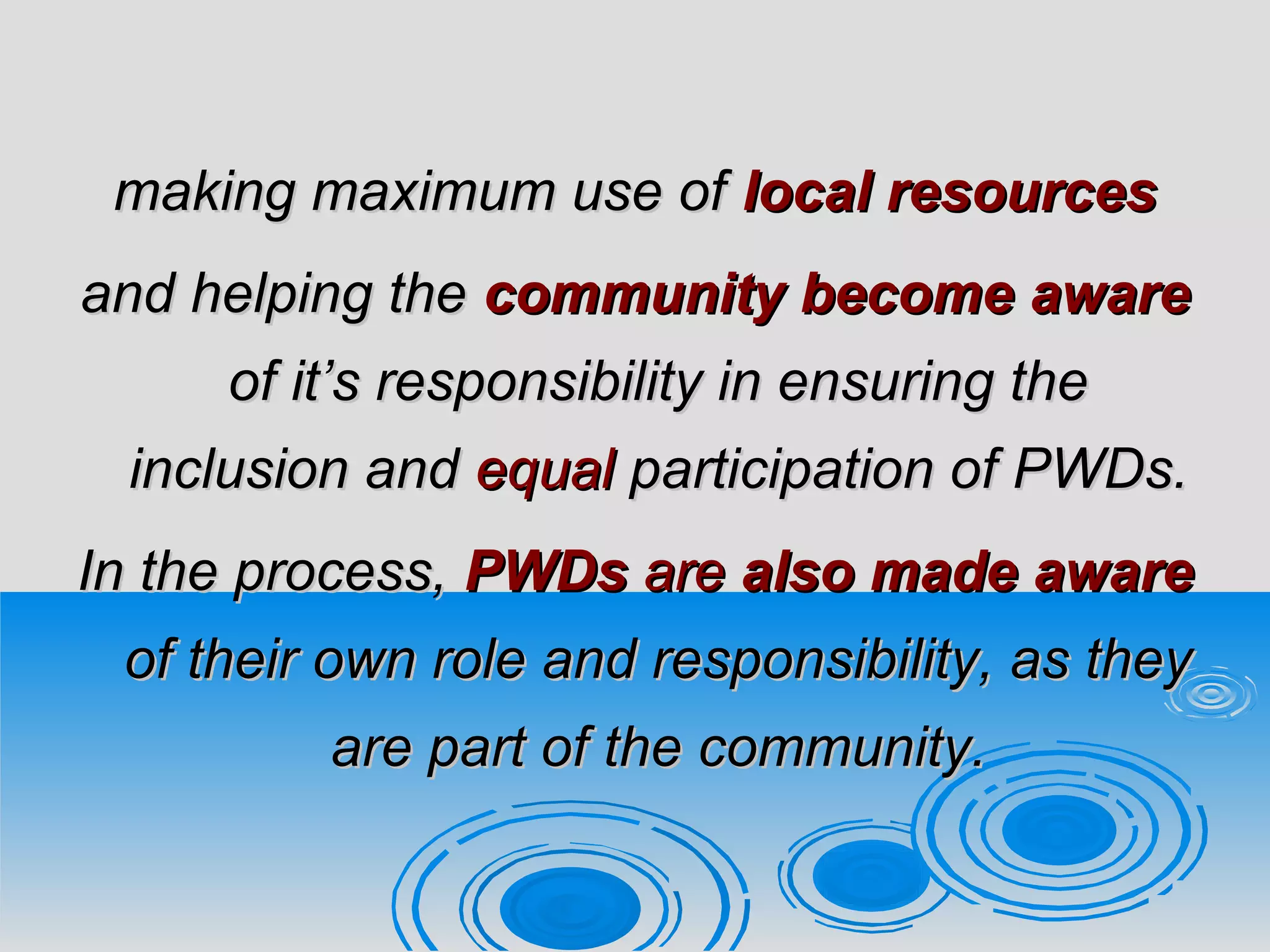 making maximum use ofmaking maximum use of local resourceslocal resources
and helping theand helping the community becomecommunity become awareaware
of it’s responsibility in ensuring theof it’s responsibility in ensuring the
inclusion andinclusion and equalequal participation of PWDs.participation of PWDs.
In the process,In the process, PWDsPWDs areare also madealso made awareaware
of their own role and responsibility, as theyof their own role and responsibility, as they
are part of the community.are part of the community.
 