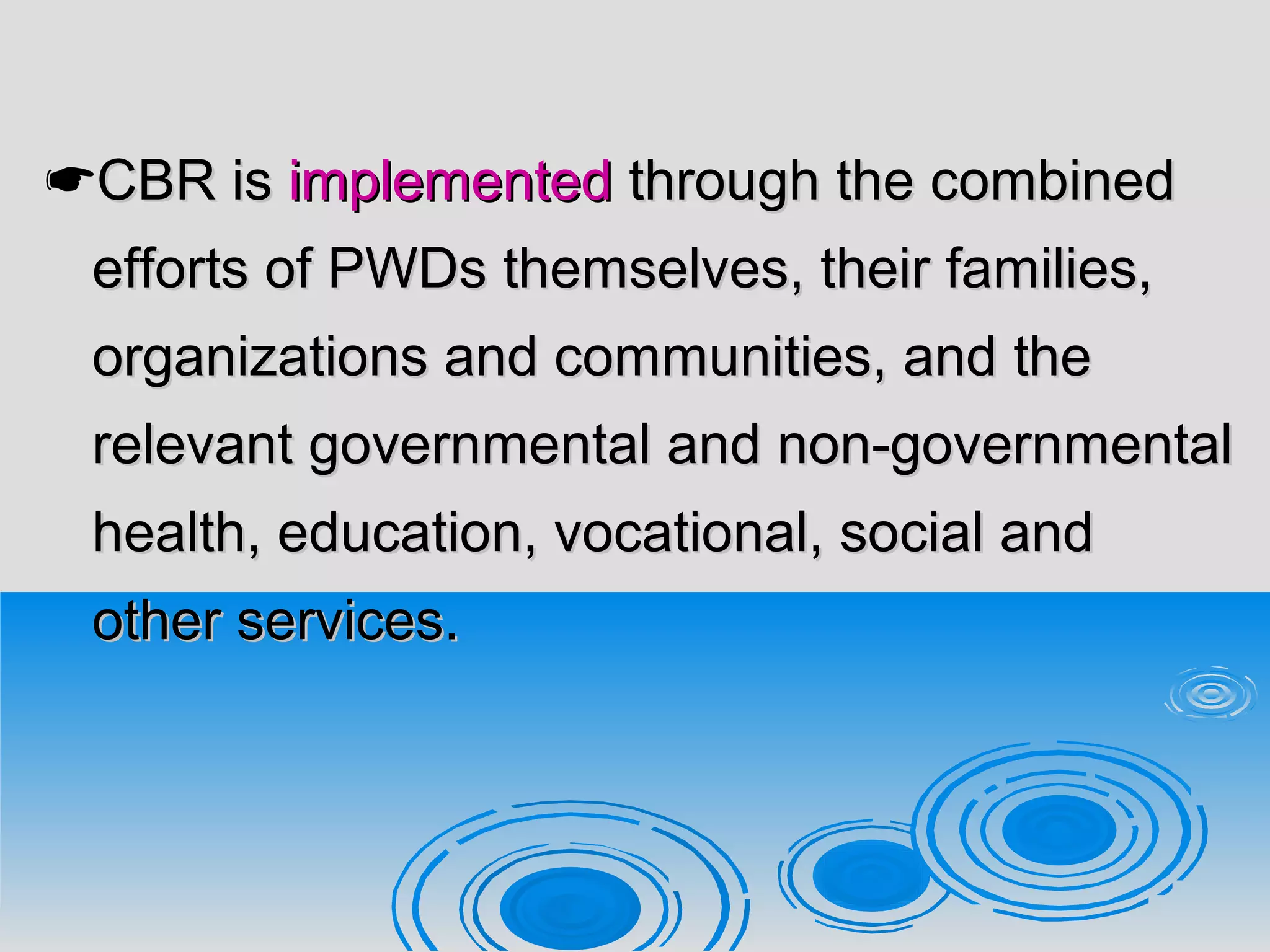 CBR isCBR is implementedimplemented through the combinedthrough the combined
efforts of PWDs themselves, their families,efforts of PWDs themselves, their families,
organizations and communities, and theorganizations and communities, and the
relevant governmental and non-governmentalrelevant governmental and non-governmental
health, education, vocational, social andhealth, education, vocational, social and
other services.other services.
 