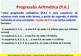 Progressão Aritmética (P.A.)
• Uma progressão aritmética (P.A.) é uma sequência de
números reais onde cada termo, a partir do segundo, é obtido
somando-se uma constante r (razão da P.A.) ao termo anterior.
Exemplos:
• A sequência 2, 4, 6, ... é uma P.A. de razão r=2 infinita (pois tem infinitos
termos)
• A sequência 5, 5, 5, ... é uma P.A. de razão r=0 infinita
• A sequência 6, 4, 2, 0, -2, ... é uma P.A. de razão r=-2 infinita
• A sequência 3, 5, 7, 9, 11 é uma P.A. de razão r=2 finita de 5 termos

Aulas de Matemática / Física / Química – Contato: Horacimar  (21) 9-8126-2831  horacimar@gmail.com

 