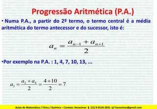 Progressão Aritmética (P.A.)
• Numa P.A., a partir do 2º termo, o termo central é a média
aritmética do termo antecessor e do sucessor, isto é:

an 1  an 1
an 
2
•Por exemplo na P.A. : 1, 4, 7, 10, 13, ...
a2  a4 4  10
a3 

7
2
2

Aulas de Matemática / Física / Química – Contato: Horacimar  (21) 9-8126-2831  horacimar@gmail.com

 
