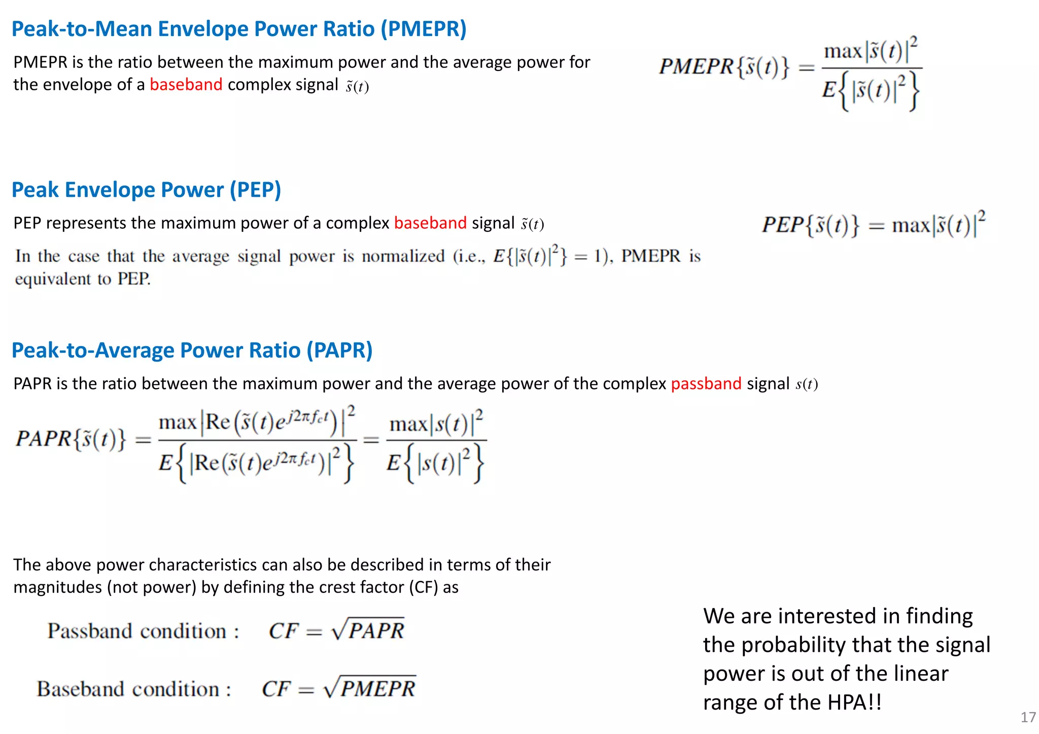 17
Peak-to-Mean Envelope Power Ratio (PMEPR)
PMEPR is the ratio between the maximum power and the average power for
the envelope of a baseband complex signal ( )s tɶ
Peak Envelope Power (PEP)
PEP represents the maximum power of a complex baseband signal ( )s tɶ
Peak-to-Average Power Ratio (PAPR)
PAPR is the ratio between the maximum power and the average power of the complex passband signal ( )s t
The above power characteristics can also be described in terms of their
magnitudes (not power) by defining the crest factor (CF) as
We are interested in finding
the probability that the signal
power is out of the linear
range of the HPA!!
 