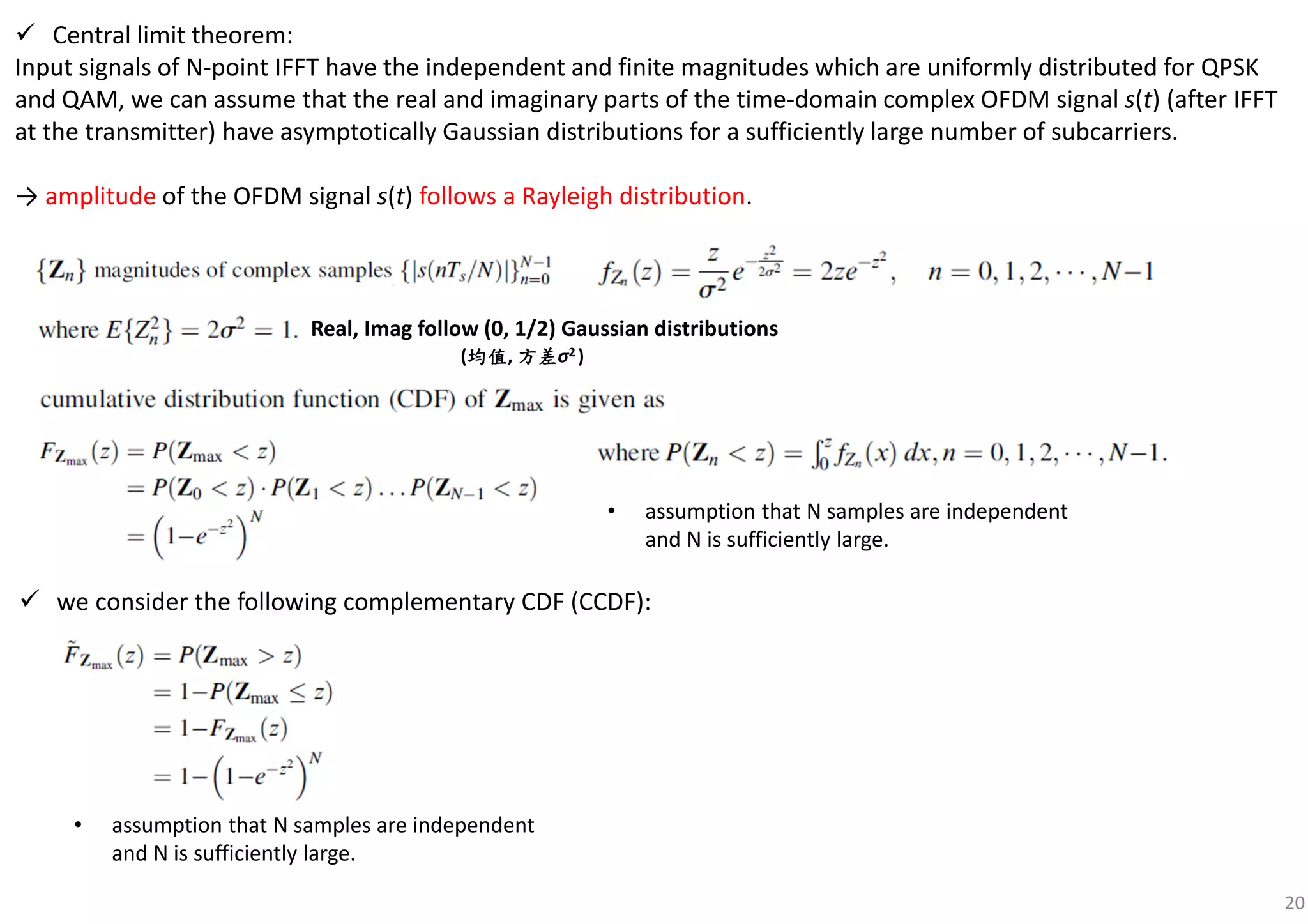 20
Central limit theorem:
Input signals of N-point IFFT have the independent and finite magnitudes which are uniformly distributed for QPSK
and QAM, we can assume that the real and imaginary parts of the time-domain complex OFDM signal s(t) (after IFFT
at the transmitter) have asymptotically Gaussian distributions for a sufficiently large number of subcarriers.
→ amplitude of the OFDM signal s(t) follows a Rayleigh distribution.
we consider the following complementary CDF (CCDF):
• assumption that N samples are independent
and N is sufficiently large.
• assumption that N samples are independent
and N is sufficiently large.
Real, Imag follow (0, 1/2) Gaussian distributions
(均值均值均值均值, 方差方差方差方差σ2 )
 