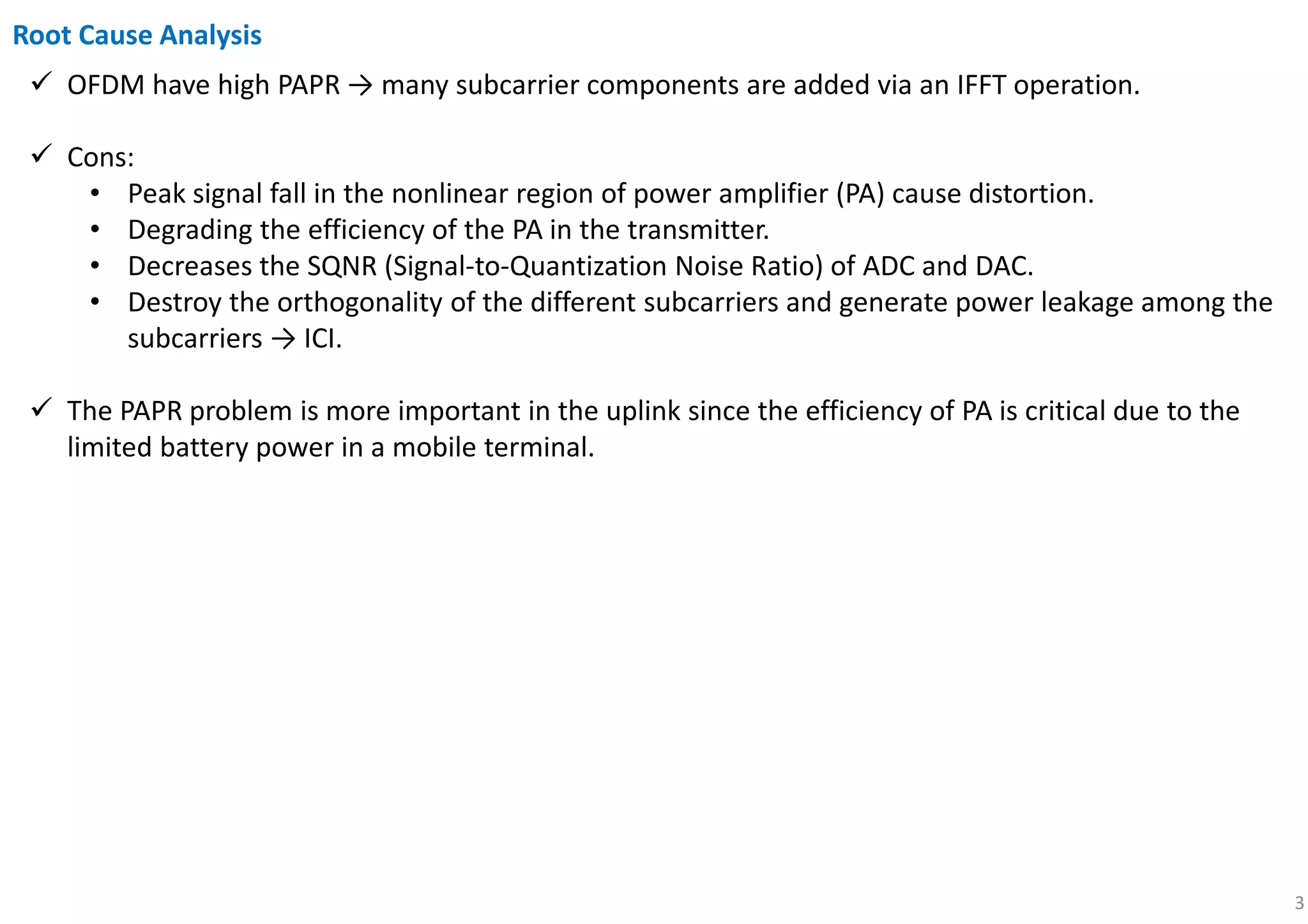 3
OFDM have high PAPR → many subcarrier components are added via an IFFT operation.
Cons:
• Peak signal fall in the nonlinear region of power amplifier (PA) cause distortion.
• Degrading the efficiency of the PA in the transmitter.
• Decreases the SQNR (Signal-to-Quantization Noise Ratio) of ADC and DAC.
• Destroy the orthogonality of the different subcarriers and generate power leakage among the
subcarriers → ICI.
The PAPR problem is more important in the uplink since the efficiency of PA is critical due to the
limited battery power in a mobile terminal.
Root Cause Analysis
 
