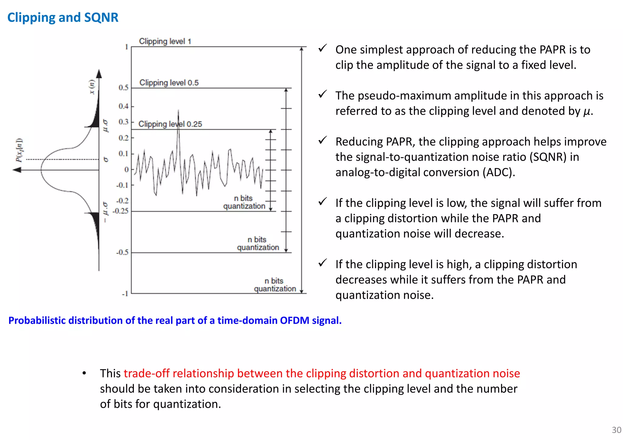 30
Clipping and SQNR
Probabilistic distribution of the real part of a time-domain OFDM signal.
One simplest approach of reducing the PAPR is to
clip the amplitude of the signal to a fixed level.
The pseudo-maximum amplitude in this approach is
referred to as the clipping level and denoted by μ.
Reducing PAPR, the clipping approach helps improve
the signal-to-quantization noise ratio (SQNR) in
analog-to-digital conversion (ADC).
If the clipping level is low, the signal will suffer from
a clipping distortion while the PAPR and
quantization noise will decrease.
If the clipping level is high, a clipping distortion
decreases while it suffers from the PAPR and
quantization noise.
• This trade-off relationship between the clipping distortion and quantization noise
should be taken into consideration in selecting the clipping level and the number
of bits for quantization.
 