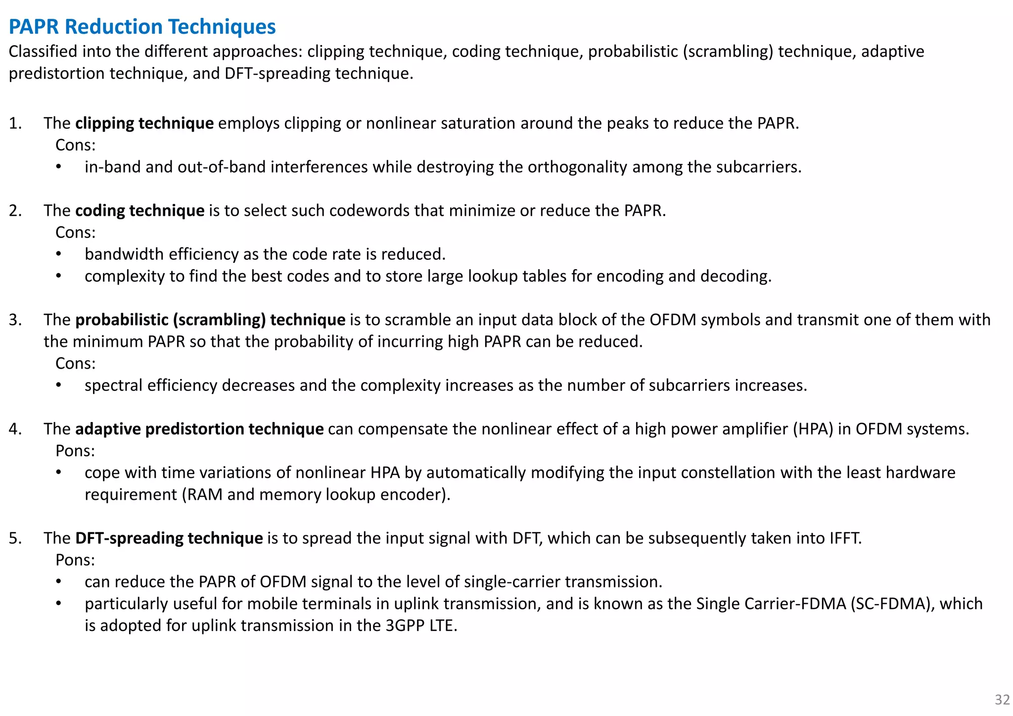 32
PAPR Reduction Techniques
Classified into the different approaches: clipping technique, coding technique, probabilistic (scrambling) technique, adaptive
predistortion technique, and DFT-spreading technique.
1. The clipping technique employs clipping or nonlinear saturation around the peaks to reduce the PAPR.
Cons:
• in-band and out-of-band interferences while destroying the orthogonality among the subcarriers.
2. The coding technique is to select such codewords that minimize or reduce the PAPR.
Cons:
• bandwidth efficiency as the code rate is reduced.
• complexity to find the best codes and to store large lookup tables for encoding and decoding.
3. The probabilistic (scrambling) technique is to scramble an input data block of the OFDM symbols and transmit one of them with
the minimum PAPR so that the probability of incurring high PAPR can be reduced.
Cons:
• spectral efficiency decreases and the complexity increases as the number of subcarriers increases.
4. The adaptive predistortion technique can compensate the nonlinear effect of a high power amplifier (HPA) in OFDM systems.
Pons:
• cope with time variations of nonlinear HPA by automatically modifying the input constellation with the least hardware
requirement (RAM and memory lookup encoder).
5. The DFT-spreading technique is to spread the input signal with DFT, which can be subsequently taken into IFFT.
Pons:
• can reduce the PAPR of OFDM signal to the level of single-carrier transmission.
• particularly useful for mobile terminals in uplink transmission, and is known as the Single Carrier-FDMA (SC-FDMA), which
is adopted for uplink transmission in the 3GPP LTE.
 