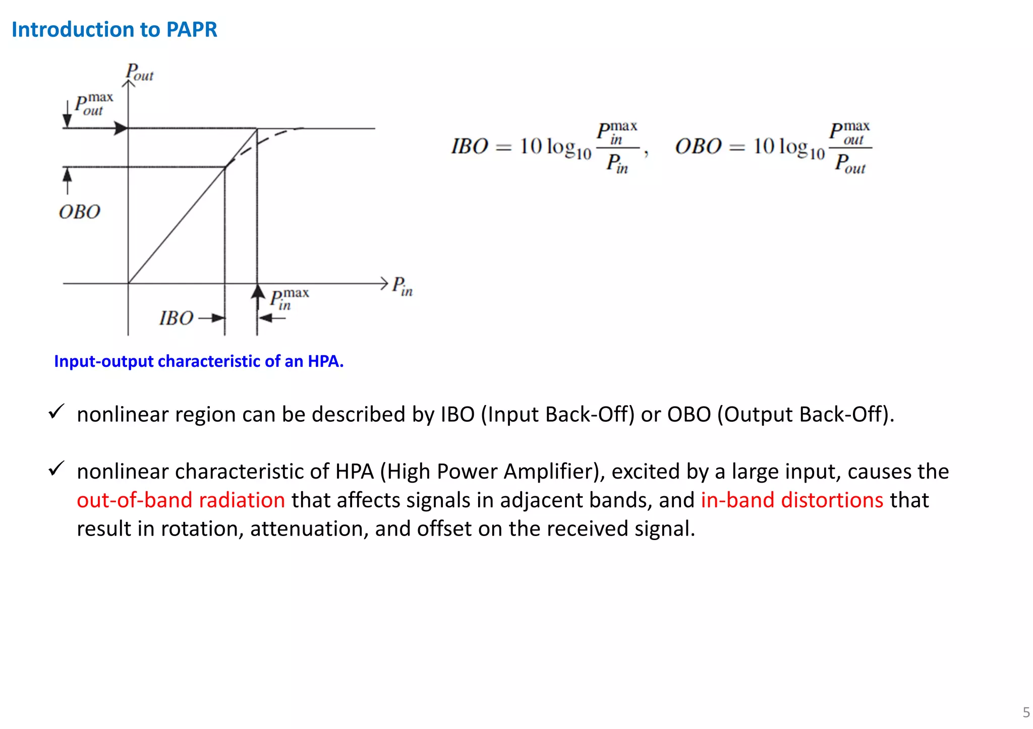 5
Introduction to PAPR
nonlinear region can be described by IBO (Input Back-Off) or OBO (Output Back-Off).
nonlinear characteristic of HPA (High Power Amplifier), excited by a large input, causes the
out-of-band radiation that affects signals in adjacent bands, and in-band distortions that
result in rotation, attenuation, and offset on the received signal.
Input-output characteristic of an HPA.
 