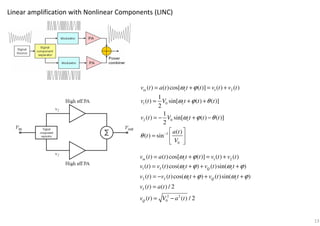 Linear amplification with Nonlinear Components (LINC)
1 2
1 0
2 0
1
0
( ) ( )cos[ ( )] ( ) ( )
1
( ) sin[ ( ) ( )]
2
1
( ) sin[ ( ) ( )]
2
( )
( ) sin
in c
c
c
v t a t t t v t v t
v t V t t t
v t V t t t
a t
t
V
ω ϕ
ω ϕ θ
ω ϕ θ
θ −
= + = +
= + +
= − + −
 
=  
 
1 2
1
2
2 2
0
( ) ( )cos[ ( )] ( ) ( )
( ) ( )cos( ) ( )sin( )
( ) ( )cos( ) ( )sin( )
( ) ( ) / 2
( ) ( ) / 2
in c
I c Q c
I c Q c
I
Q
v t a t t t v t v t
v t v t t v t t
v t v t t v t t
v t a t
v t V a t
ω ϕ
ω ϕ ω ϕ
ω ϕ ω ϕ
= + = +
= + + +
= − + + +
=
= −
13
 